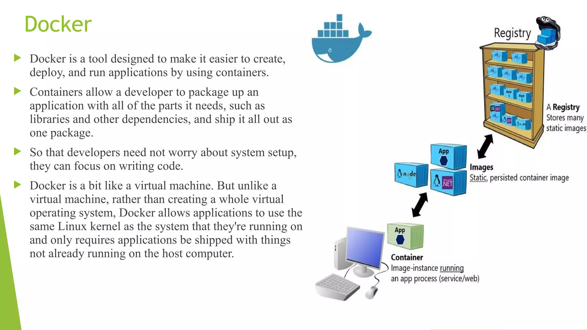 Docker
 Docker is a tool designed to make it easier to create,
deploy, and run applications by using containers.
 Containers allow a developer to package up an
application with all of the parts it needs, such as
libraries and other dependencies, and ship it all out as
one package.
 So that developers need not worry about system setup,
they can focus on writing code.
 Docker is a bit like a virtual machine. But unlike a
virtual machine, rather than creating a whole virtual
operating system, Docker allows applications to use the
same Linux kernel as the system that they're running on
and only requires applications be shipped with things
not already running on the host computer.
 