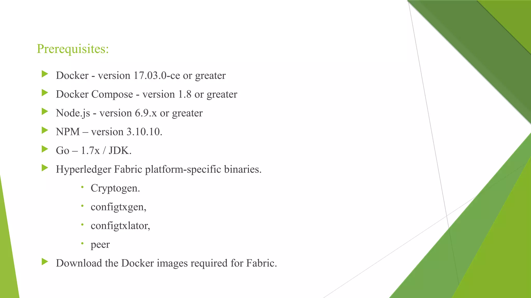 Prerequisites:
 Docker - version 17.03.0-ce or greater
 Docker Compose - version 1.8 or greater
 Node.js - version 6.9.x or greater
 NPM – version 3.10.10.
 Go – 1.7x / JDK.
 Hyperledger Fabric platform-specific binaries.
• Cryptogen.
• configtxgen,
• configtxlator,
• peer
 Download the Docker images required for Fabric.
 