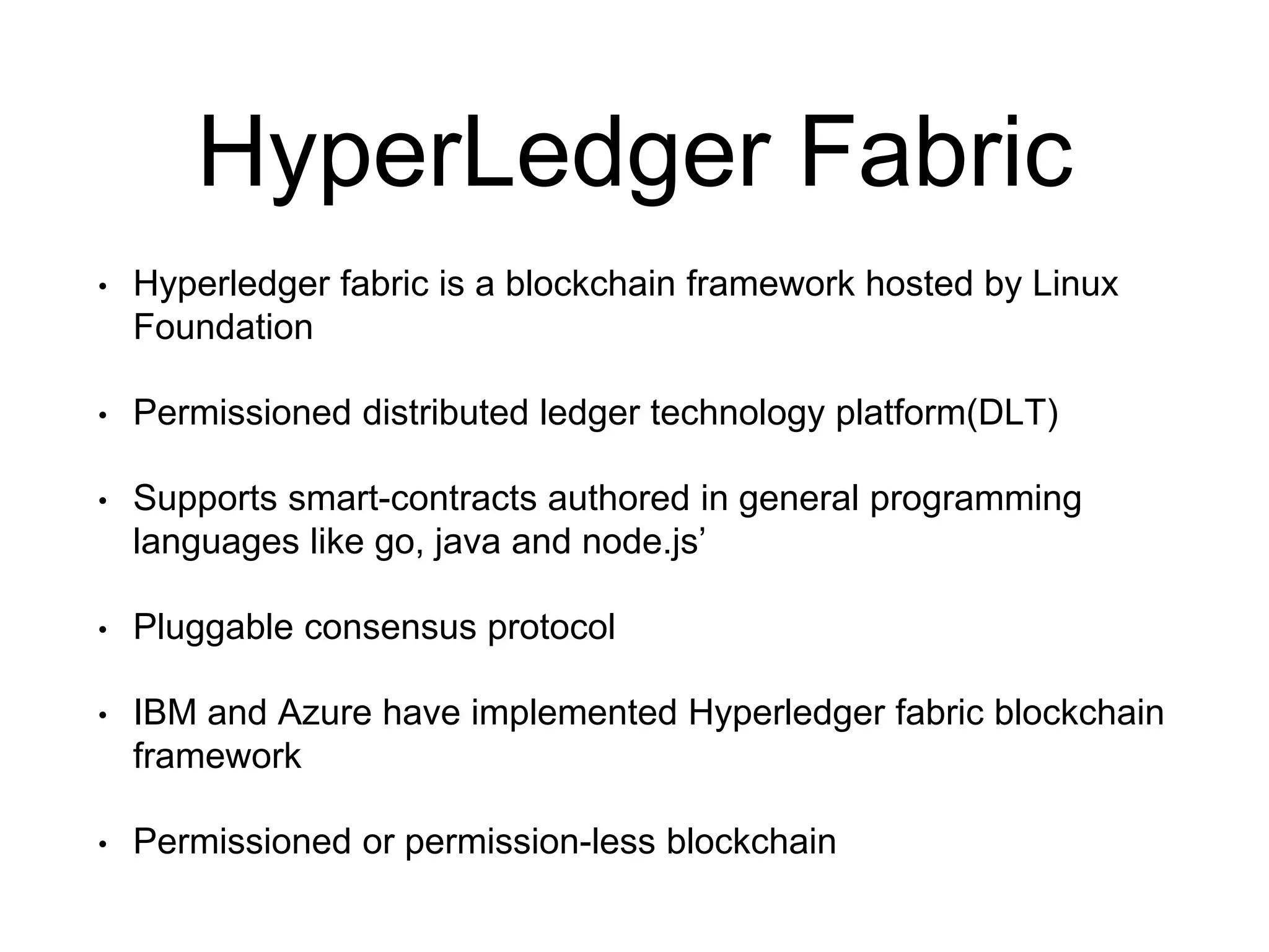 HyperLedger Fabric
• Hyperledger fabric is a blockchain framework hosted by Linux
Foundation
• Permissioned distributed ledger technology platform(DLT)
• Supports smart-contracts authored in general programming
languages like go, java and node.js’
• Pluggable consensus protocol
• IBM and Azure have implemented Hyperledger fabric blockchain
framework
• Permissioned or permission-less blockchain
 