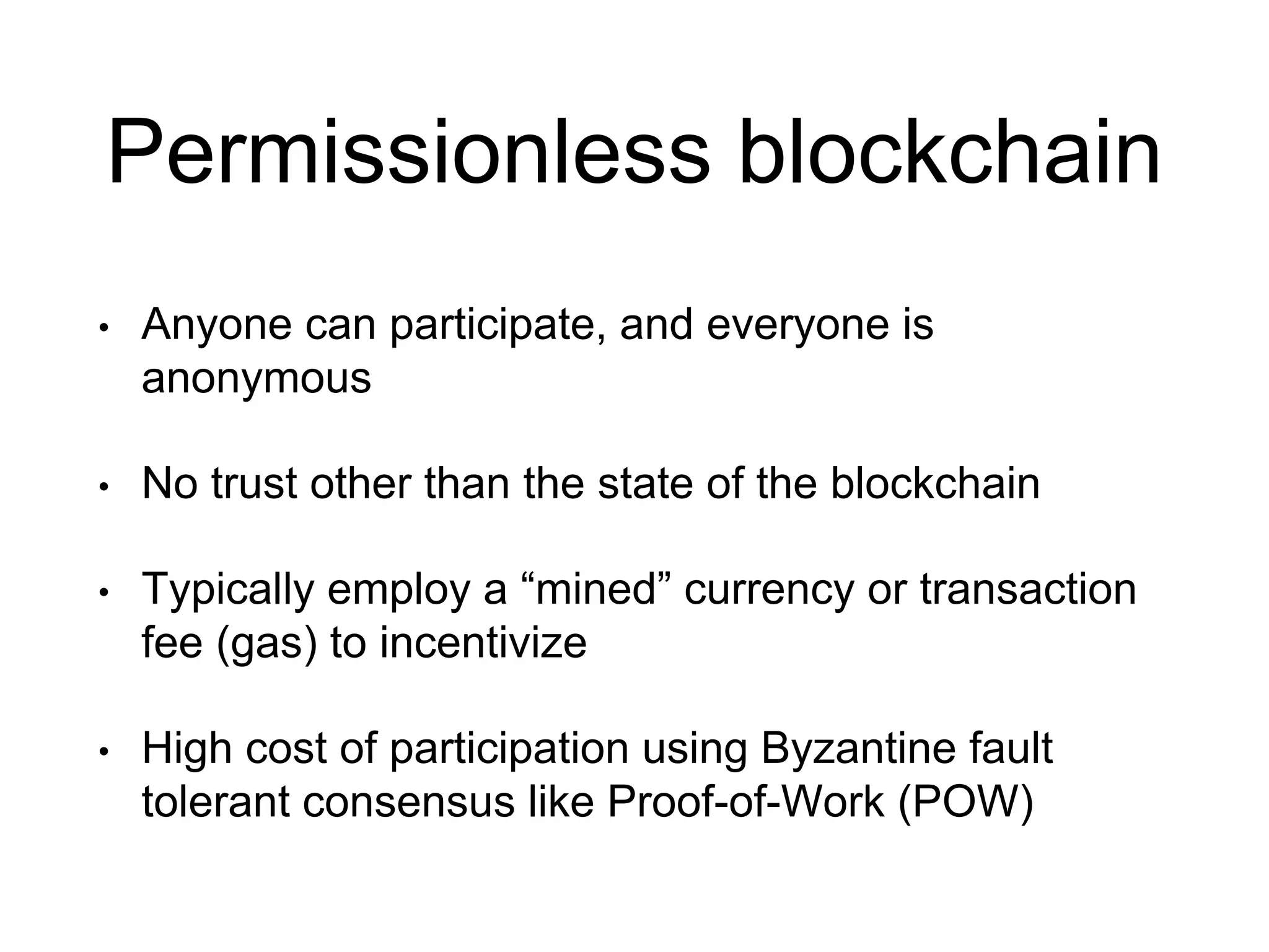 Permissionless blockchain
• Anyone can participate, and everyone is
anonymous
• No trust other than the state of the blockchain
• Typically employ a “mined” currency or transaction
fee (gas) to incentivize
• High cost of participation using Byzantine fault
tolerant consensus like Proof-of-Work (POW)
 