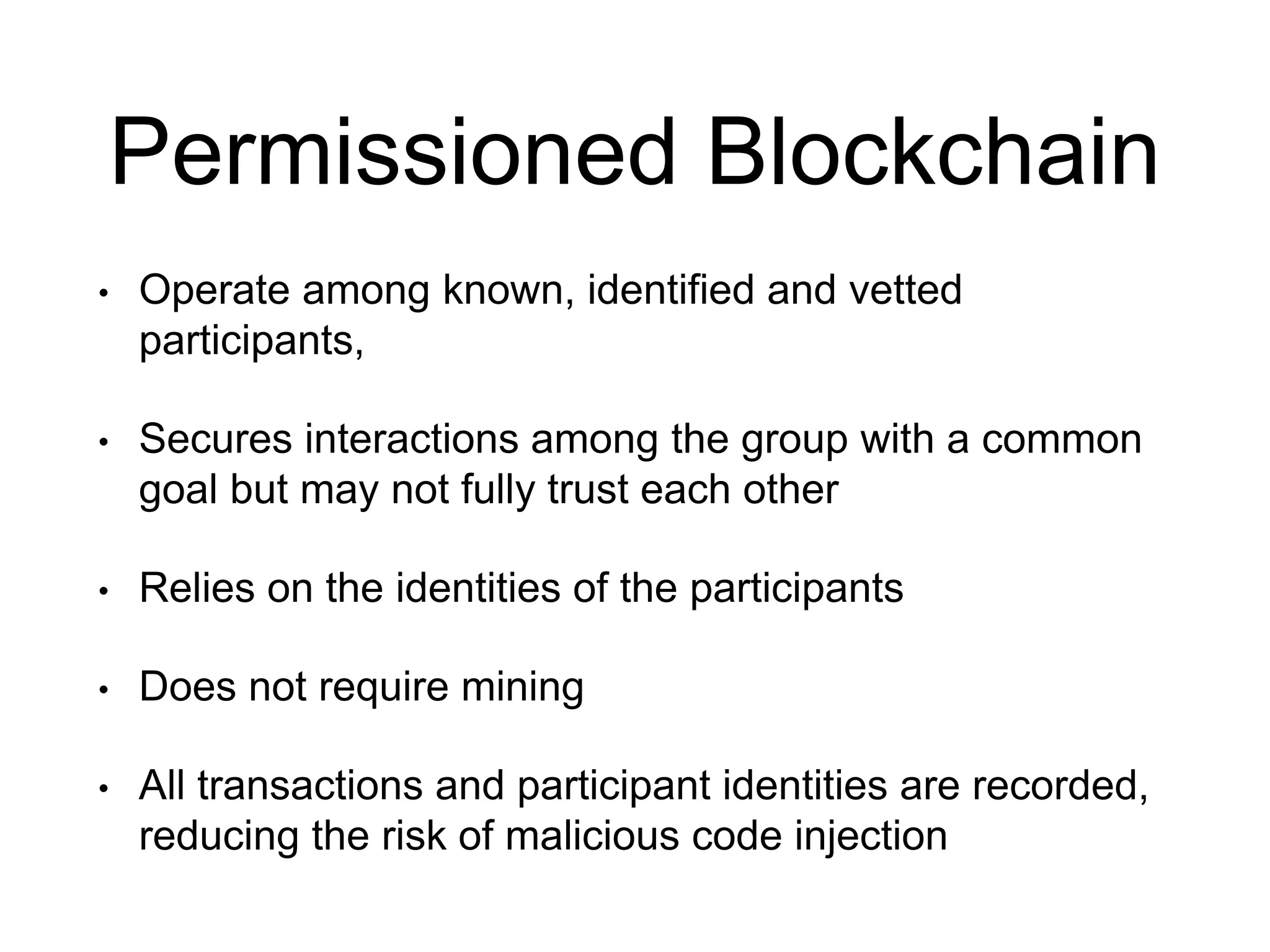 Permissioned Blockchain
• Operate among known, identified and vetted
participants,
• Secures interactions among the group with a common
goal but may not fully trust each other
• Relies on the identities of the participants
• Does not require mining
• All transactions and participant identities are recorded,
reducing the risk of malicious code injection
 