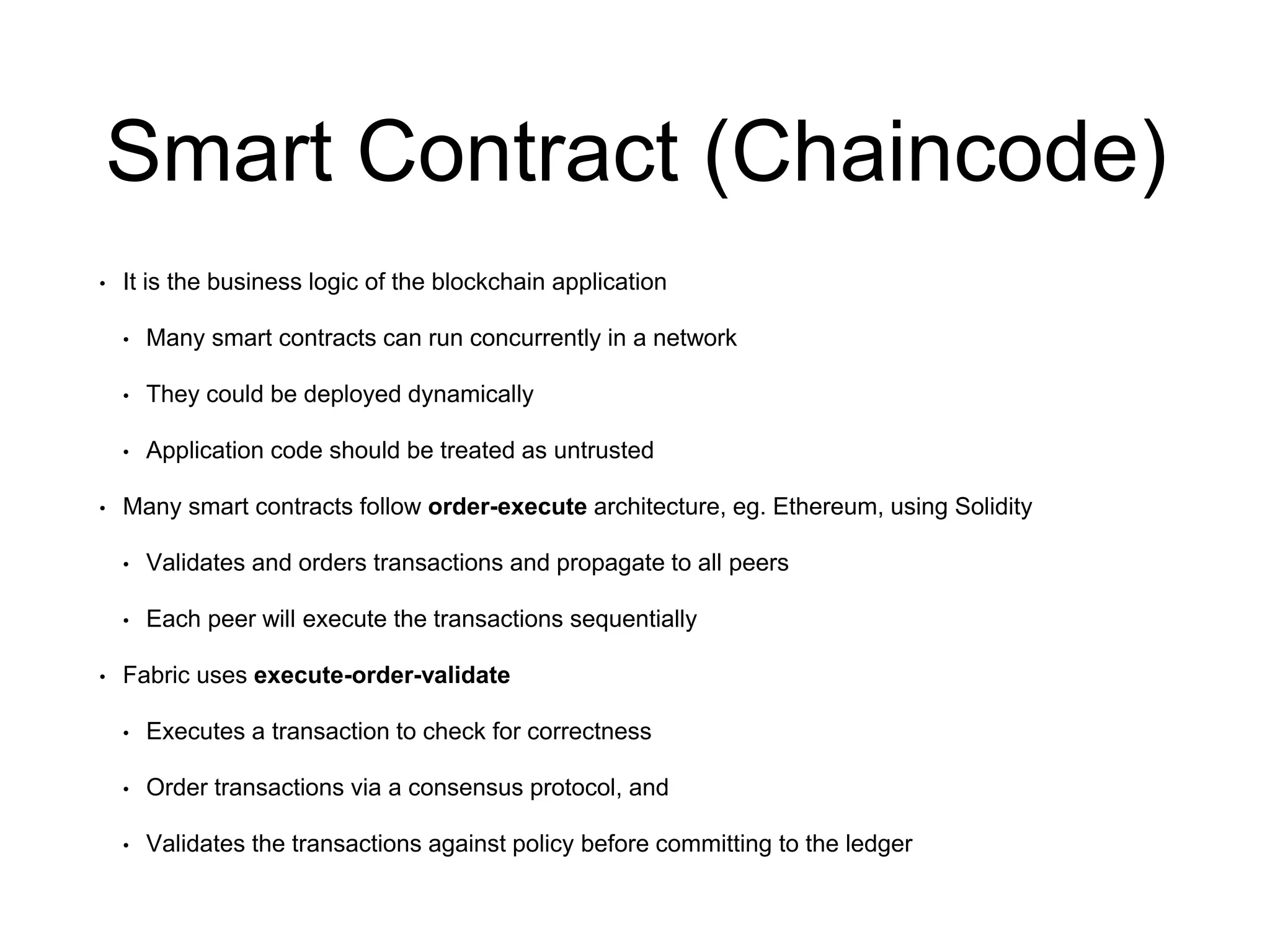 Smart Contract (Chaincode)
• It is the business logic of the blockchain application
• Many smart contracts can run concurrently in a network
• They could be deployed dynamically
• Application code should be treated as untrusted
• Many smart contracts follow order-execute architecture, eg. Ethereum, using Solidity
• Validates and orders transactions and propagate to all peers
• Each peer will execute the transactions sequentially
• Fabric uses execute-order-validate
• Executes a transaction to check for correctness
• Order transactions via a consensus protocol, and
• Validates the transactions against policy before committing to the ledger
 