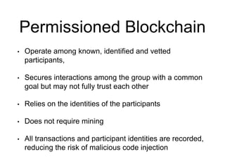 Permissioned Blockchain
• Operate among known, identified and vetted
participants,
• Secures interactions among the group with a common
goal but may not fully trust each other
• Relies on the identities of the participants
• Does not require mining
• All transactions and participant identities are recorded,
reducing the risk of malicious code injection
 