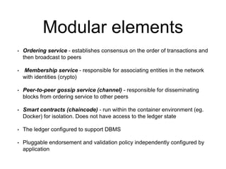 Modular elements
• Ordering service - establishes consensus on the order of transactions and
then broadcast to peers
• Membership service - responsible for associating entities in the network
with identities (crypto)
• Peer-to-peer gossip service (channel) - responsible for disseminating
blocks from ordering service to other peers
• Smart contracts (chaincode) - run within the container environment (eg.
Docker) for isolation. Does not have access to the ledger state
• The ledger configured to support DBMS
• Pluggable endorsement and validation policy independently configured by
application
 