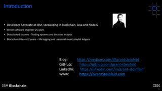 3
• Developer Advocate at IBM, specializing in Blockchain, Java and NodeJS
• Senior software engineer 25 years
• Distrubuted systems - Trading systems and decision analysis
• Blockchain interest 2 years – life logging and personal music playlist ledgers
Introduction
Blog: https://medium.com/@grantsteinfeld
GitHub: https://github.com/grant-steinfeld
LinkedIn: https://linkedin.com/in/grant-steinfeld
www: https://GrantSteinfeld.com
 
