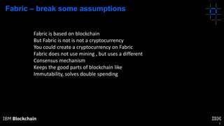 8
Fabric – break some assumptions
Fabric is based on blockchain
But Fabric is not is not a cryptocurrency
You could create a cryptocurrency on Fabric
Fabric does not use mining , but uses a different
Consensus mechanism
Keeps the good parts of blockchain like
Immutability, solves double spending
 