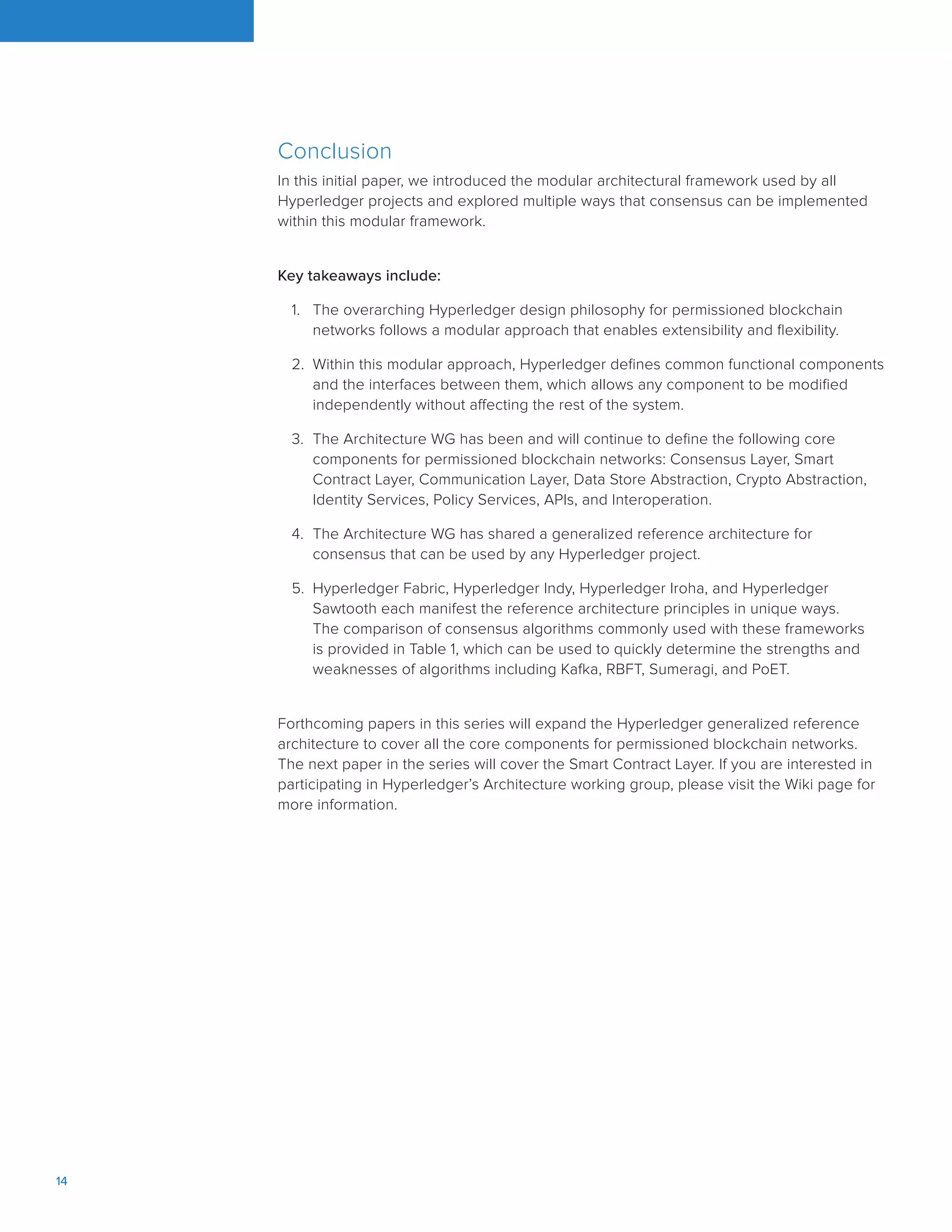 14		
Conclusion
In this initial paper, we introduced the modular architectural framework used by all
Hyperledger projects and explored multiple ways that consensus can be implemented
within this modular framework.
Key takeaways include:
1.	 The overarching Hyperledger design philosophy for permissioned blockchain
networks follows a modular approach that enables extensibility and flexibility.
2.	 Within this modular approach, Hyperledger defines common functional components
and the interfaces between them, which allows any component to be modified
independently without affecting the rest of the system.
3.	 The Architecture WG has been and will continue to define the following core
components for permissioned blockchain networks: Consensus Layer, Smart
Contract Layer, Communication Layer, Data Store Abstraction, Crypto Abstraction,
Identity Services, Policy Services, APIs, and Interoperation.
4.	 The Architecture WG has shared a generalized reference architecture for
consensus that can be used by any Hyperledger project.
5.	 Hyperledger Fabric, Hyperledger Indy, Hyperledger Iroha, and Hyperledger
Sawtooth each manifest the reference architecture principles in unique ways.
The comparison of consensus algorithms commonly used with these frameworks
is provided in Table 1, which can be used to quickly determine the strengths and
weaknesses of algorithms including Kafka, RBFT, Sumeragi, and PoET.
Forthcoming papers in this series will expand the Hyperledger generalized reference
architecture to cover all the core components for permissioned blockchain networks.
The next paper in the series will cover the Smart Contract Layer. If you are interested in
participating in Hyperledger’s Architecture working group, please visit the Wiki page for
more information.
 