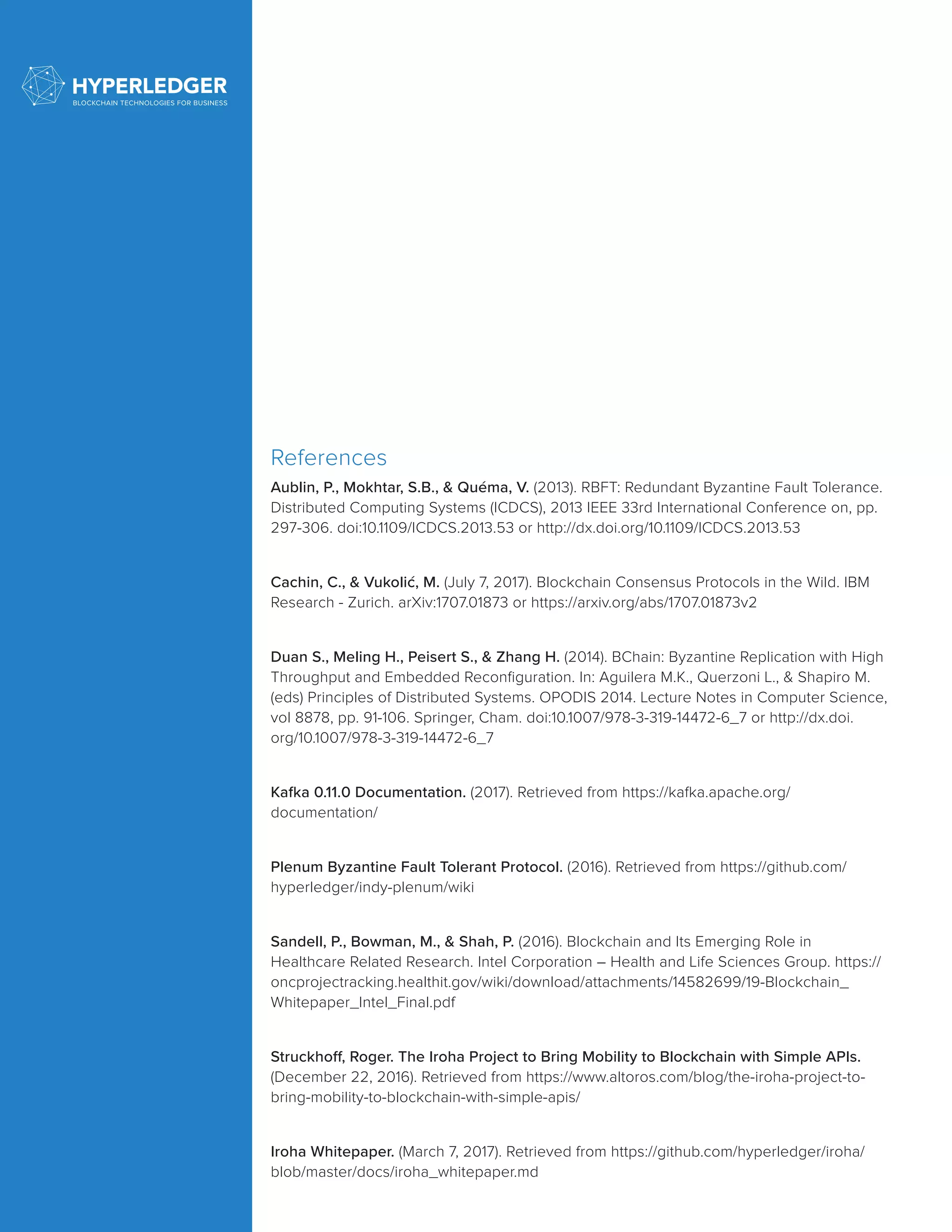 References
Aublin, P., Mokhtar, S.B., & Quéma, V. (2013). RBFT: Redundant Byzantine Fault Tolerance.
Distributed Computing Systems (ICDCS), 2013 IEEE 33rd International Conference on, pp.
297-306. doi:10.1109/ICDCS.2013.53 or http://dx.doi.org/10.1109/ICDCS.2013.53
Cachin, C., & Vukolić, M. (July 7, 2017). Blockchain Consensus Protocols in the Wild. IBM
Research - Zurich. arXiv:1707.01873 or https://arxiv.org/abs/1707.01873v2
Duan S., Meling H., Peisert S., & Zhang H. (2014). BChain: Byzantine Replication with High
Throughput and Embedded Reconfiguration. In: Aguilera M.K., Querzoni L., & Shapiro M.
(eds) Principles of Distributed Systems. OPODIS 2014. Lecture Notes in Computer Science,
vol 8878, pp. 91-106. Springer, Cham. doi:10.1007/978-3-319-14472-6_7 or http://dx.doi.
org/10.1007/978-3-319-14472-6_7
Kafka 0.11.0 Documentation. (2017). Retrieved from https://kafka.apache.org/
documentation/
Plenum Byzantine Fault Tolerant Protocol. (2016). Retrieved from https://github.com/
hyperledger/indy-plenum/wiki
Sandell, P., Bowman, M., & Shah, P. (2016). Blockchain and Its Emerging Role in
Healthcare Related Research. Intel Corporation – Health and Life Sciences Group. https://
oncprojectracking.healthit.gov/wiki/download/attachments/14582699/19-Blockchain_
Whitepaper_Intel_Final.pdf
Struckhoff, Roger. The Iroha Project to Bring Mobility to Blockchain with Simple APIs.
(December 22, 2016). Retrieved from https://www.altoros.com/blog/the-iroha-project-to-
bring-mobility-to-blockchain-with-simple-apis/
Iroha Whitepaper. (March 7, 2017). Retrieved from https://github.com/hyperledger/iroha/
blob/master/docs/iroha_whitepaper.md
 