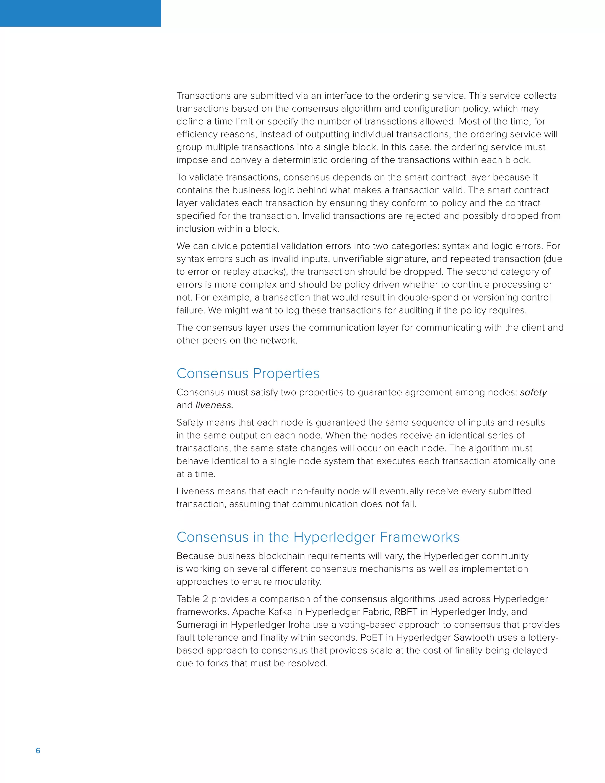 6		
Transactions are submitted via an interface to the ordering service. This service collects
transactions based on the consensus algorithm and configuration policy, which may
define a time limit or specify the number of transactions allowed. Most of the time, for
efficiency reasons, instead of outputting individual transactions, the ordering service will
group multiple transactions into a single block. In this case, the ordering service must
impose and convey a deterministic ordering of the transactions within each block.
To validate transactions, consensus depends on the smart contract layer because it
contains the business logic behind what makes a transaction valid. The smart contract
layer validates each transaction by ensuring they conform to policy and the contract
specified for the transaction. Invalid transactions are rejected and possibly dropped from
inclusion within a block.
We can divide potential validation errors into two categories: syntax and logic errors. For
syntax errors such as invalid inputs, unverifiable signature, and repeated transaction (due
to error or replay attacks), the transaction should be dropped. The second category of
errors is more complex and should be policy driven whether to continue processing or
not. For example, a transaction that would result in double-spend or versioning control
failure. We might want to log these transactions for auditing if the policy requires.
The consensus layer uses the communication layer for communicating with the client and
other peers on the network.
Consensus Properties
Consensus must satisfy two properties to guarantee agreement among nodes: safety
and liveness.
Safety means that each node is guaranteed the same sequence of inputs and results
in the same output on each node. When the nodes receive an identical series of
transactions, the same state changes will occur on each node. The algorithm must
behave identical to a single node system that executes each transaction atomically one
at a time.
Liveness means that each non-faulty node will eventually receive every submitted
transaction, assuming that communication does not fail.
Consensus in the Hyperledger Frameworks
Because business blockchain requirements will vary, the Hyperledger community
is working on several different consensus mechanisms as well as implementation
approaches to ensure modularity.
Table 2 provides a comparison of the consensus algorithms used across Hyperledger
frameworks. Apache Kafka in Hyperledger Fabric, RBFT in Hyperledger Indy, and
Sumeragi in Hyperledger Iroha use a voting-based approach to consensus that provides
fault tolerance and finality within seconds. PoET in Hyperledger Sawtooth uses a lottery-
based approach to consensus that provides scale at the cost of finality being delayed
due to forks that must be resolved.
 