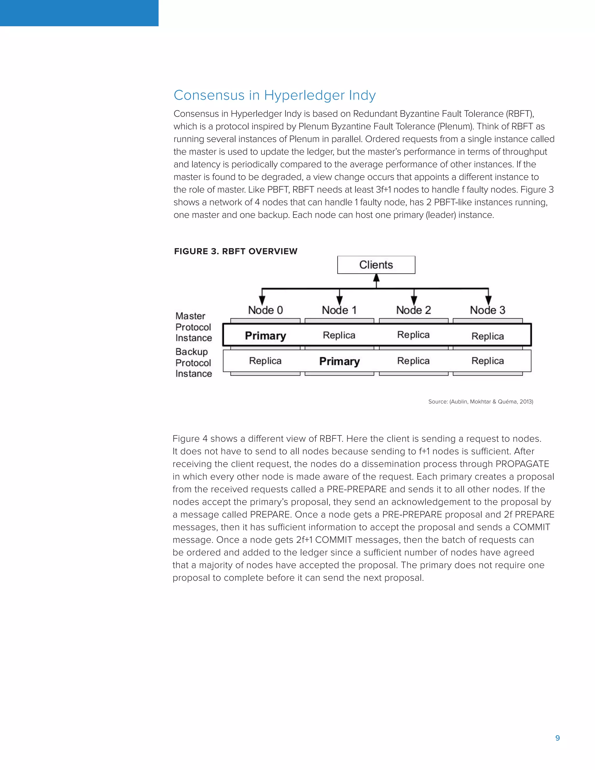 9
Consensus in Hyperledger Indy
Consensus in Hyperledger Indy is based on Redundant Byzantine Fault Tolerance (RBFT),
which is a protocol inspired by Plenum Byzantine Fault Tolerance (Plenum). Think of RBFT as
running several instances of Plenum in parallel. Ordered requests from a single instance called
the master is used to update the ledger, but the master’s performance in terms of throughput
and latency is periodically compared to the average performance of other instances. If the
master is found to be degraded, a view change occurs that appoints a different instance to
the role of master. Like PBFT, RBFT needs at least 3f+1 nodes to handle f faulty nodes. Figure 3
shows a network of 4 nodes that can handle 1 faulty node, has 2 PBFT-like instances running,
one master and one backup. Each node can host one primary (leader) instance.
Source: (Aublin, Mokhtar & Quéma, 2013)
FIGURE 3. RBFT OVERVIEW
Figure 4 shows a different view of RBFT. Here the client is sending a request to nodes.
It does not have to send to all nodes because sending to f+1 nodes is sufficient. After
receiving the client request, the nodes do a dissemination process through PROPAGATE
in which every other node is made aware of the request. Each primary creates a proposal
from the received requests called a PRE-PREPARE and sends it to all other nodes. If the
nodes accept the primary’s proposal, they send an acknowledgement to the proposal by
a message called PREPARE. Once a node gets a PRE-PREPARE proposal and 2f PREPARE
messages, then it has sufficient information to accept the proposal and sends a COMMIT
message. Once a node gets 2f+1 COMMIT messages, then the batch of requests can
be ordered and added to the ledger since a sufficient number of nodes have agreed
that a majority of nodes have accepted the proposal. The primary does not require one
proposal to complete before it can send the next proposal.
 