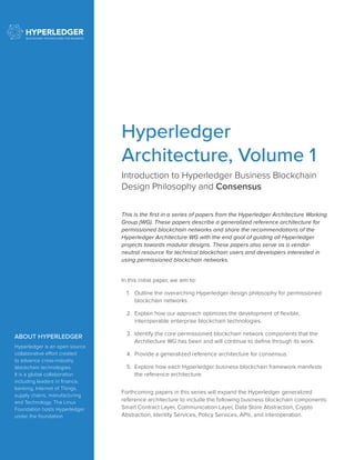 Introduction to Hyperledger Business Blockchain
Design Philosophy and Consensus
This is the first in a series of papers from the Hyperledger Architecture Working
Group (WG). These papers describe a generalized reference architecture for
permissioned blockchain networks and share the recommendations of the
Hyperledger Architecture WG with the end goal of guiding all Hyperledger
projects towards modular designs. These papers also serve as a vendor-
neutral resource for technical blockchain users and developers interested in
using permissioned blockchain networks.
In this initial paper, we aim to:
1.	 Outline the overarching Hyperledger design philosophy for permissioned
blockchain networks.
2.	 Explain how our approach optimizes the development of flexible,
interoperable enterprise blockchain technologies.
3.	 Identify the core permissioned blockchain network components that the
Architecture WG has been and will continue to define through its work.
4.	 Provide a generalized reference architecture for consensus.
5.	 Explore how each Hyperledger business blockchain framework manifests
the reference architecture.
Forthcoming papers in this series will expand the Hyperledger generalized
reference architecture to include the following business blockchain components:
Smart Contract Layer, Communication Layer, Data Store Abstraction, Crypto
Abstraction, Identity Services, Policy Services, APIs, and Interoperation.
ABOUT HYPERLEDGER
Hyperledger is an open source
collaborative effort created
to advance cross-industry
blockchain technologies.
It is a global collaboration
including leaders in finance,
banking, Internet of Things,
supply chains, manufacturing
and Technology. The Linux
Foundation hosts Hyperledger
under the foundation.
Hyperledger
Architecture, Volume 1
 