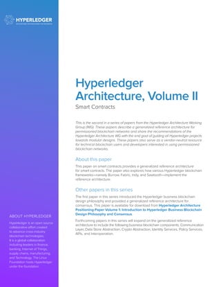 ABOUT HYPERLEDGER
Hyperledger is an open source
collaborative effort created
to advance cross-industry
blockchain technologies.
It is a global collaboration
including leaders in finance,
banking, Internet of Things,
supply chains, manufacturing,
and Technology. The Linux
Foundation hosts Hyperledger
under the foundation.		
	
Hyperledger
Architecture, Volume II
Smart Contracts
This is the second in a series of papers from the Hyperledger Architecture Working
Group (WG). These papers describe a generalized reference architecture for
permissioned blockchain networks and share the recommendations of the
Hyperledger Architecture WG with the end goal of guiding all Hyperledger projects
towards modular designs. These papers also serve as a vendor-neutral resource
for technical blockchain users and developers interested in using permissioned
blockchain networks.
About this paper
This paper on smart contracts provides a generalized reference architecture
for smart contracts. The paper also explores how various Hyperledger blockchain
frameworks—namely Burrow, Fabric, Indy, and Sawtooth—implement the
reference architecture.
Other papers in this series
The first paper in this series introduced the Hyperledger business blockchain
design philosophy and provided a generalized reference architecture for
consensus. This paper is available for download from Hyperledger Architecture
Positioning Paper Volume 1: Introduction to Hyperledger Business Blockchain
Design Philosophy and Consensus.
Forthcoming papers in this series will expand on the generalized reference
architecture to include the following business blockchain components: Communication
Layer, Data Store Abstraction, Crypto Abstraction, Identity Services, Policy Services,
APIs, and Interoperation.
 