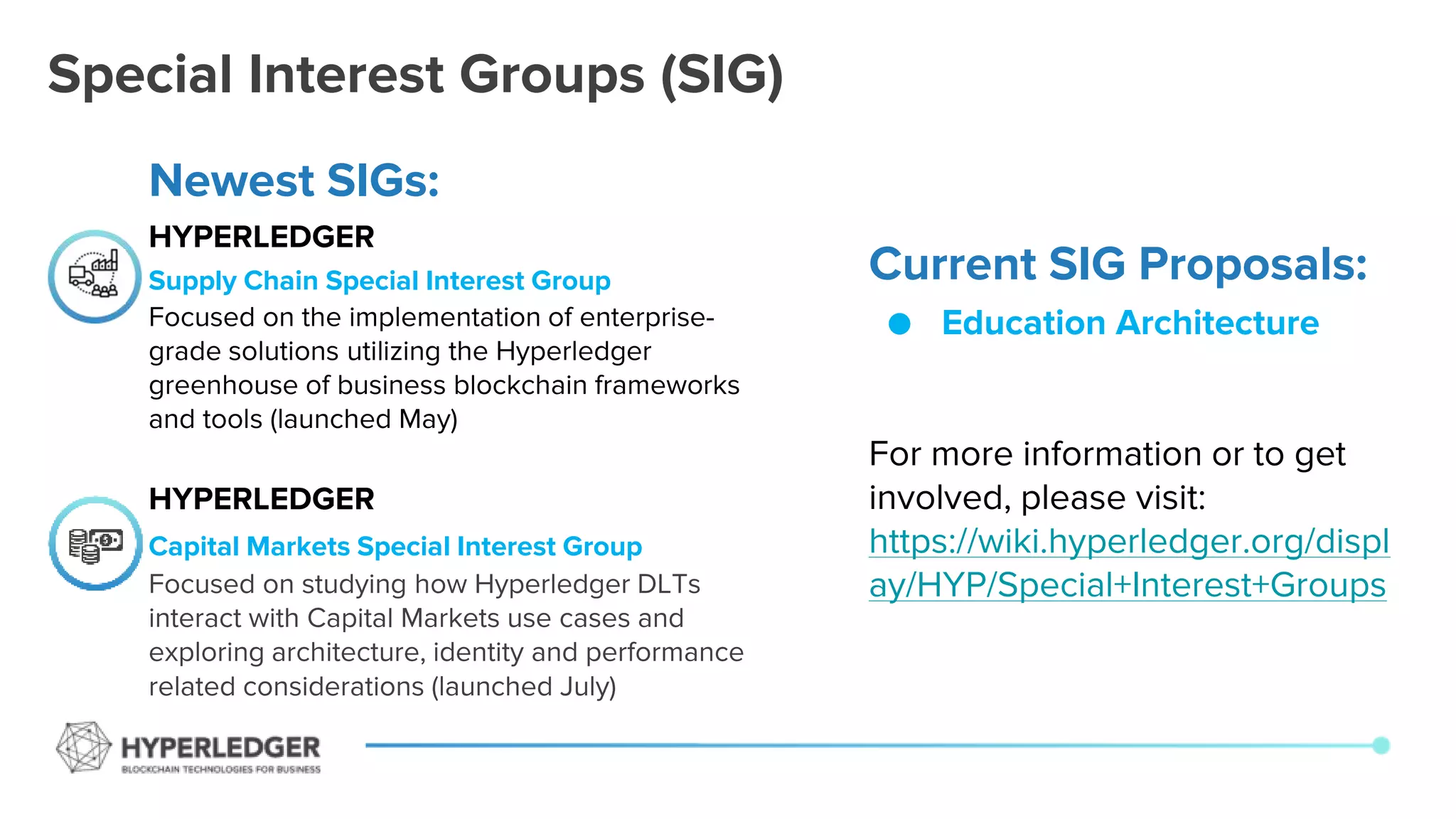 Special Interest Groups (SIG)
Current SIG Proposals:
● Education Architecture
For more information or to get
involved, please visit:
https://wiki.hyperledger.org/displ
ay/HYP/Special+Interest+Groups
Newest SIGs:
HYPERLEDGER
Supply Chain Special Interest Group
Focused on the implementation of enterprise-
grade solutions utilizing the Hyperledger
greenhouse of business blockchain frameworks
and tools (launched May)
HYPERLEDGER
Capital Markets Special Interest Group
Focused on studying how Hyperledger DLTs
interact with Capital Markets use cases and
exploring architecture, identity and performance
related considerations (launched July)
 