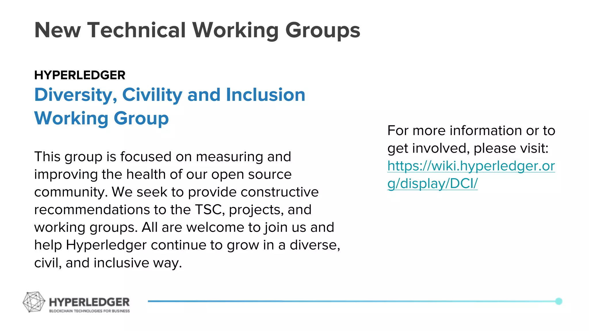 New Technical Working Groups
For more information or to
get involved, please visit:
https://wiki.hyperledger.or
g/display/DCI/
HYPERLEDGER
Diversity, Civility and Inclusion
Working Group
This group is focused on measuring and
improving the health of our open source
community. We seek to provide constructive
recommendations to the TSC, projects, and
working groups. All are welcome to join us and
help Hyperledger continue to grow in a diverse,
civil, and inclusive way.
 