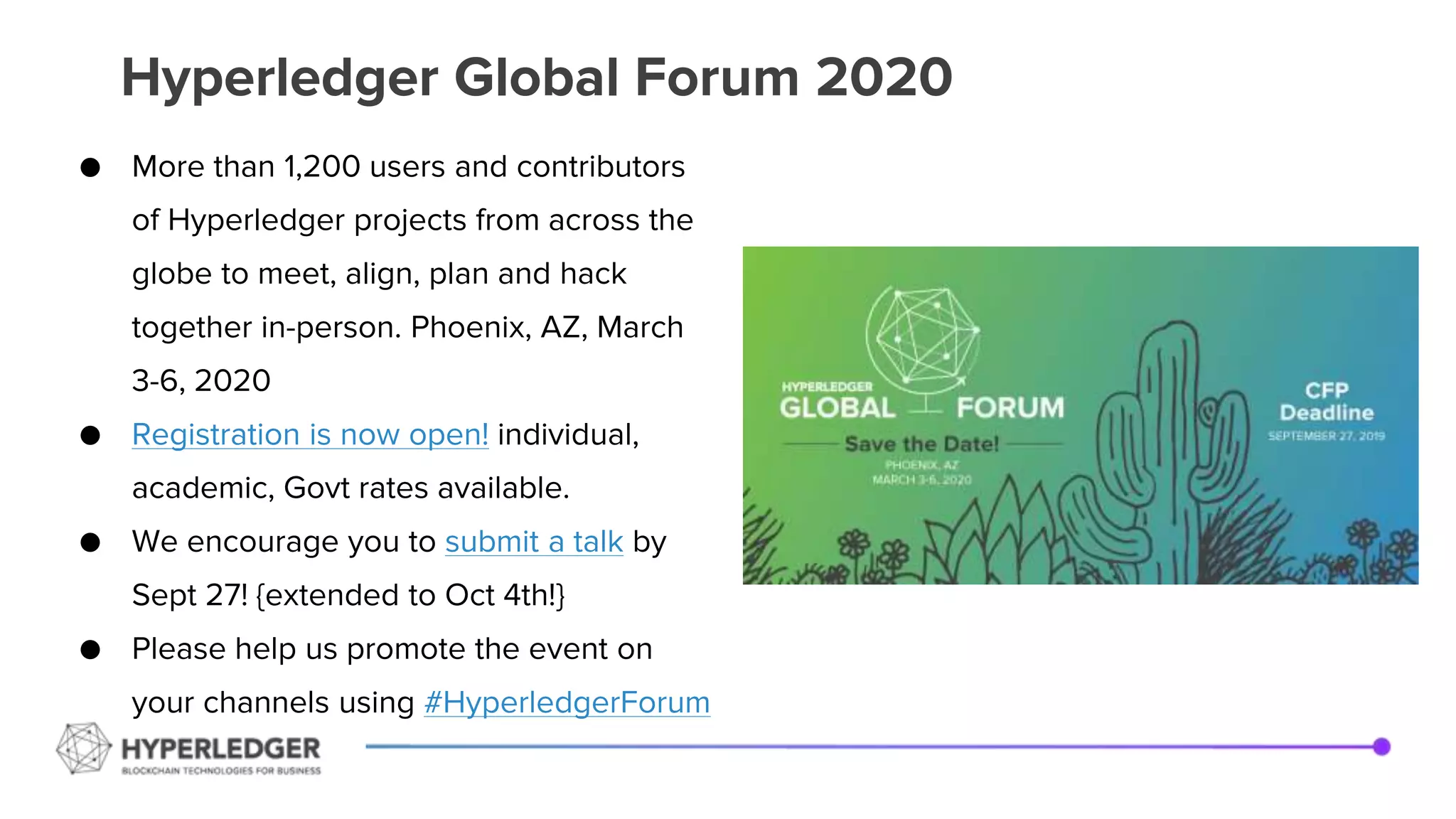 Hyperledger Global Forum 2020
● More than 1,200 users and contributors
of Hyperledger projects from across the
globe to meet, align, plan and hack
together in-person. Phoenix, AZ, March
3-6, 2020
● Registration is now open! individual,
academic, Govt rates available.
● We encourage you to submit a talk by
Sept 27! {extended to Oct 4th!}
● Please help us promote the event on
your channels using #HyperledgerForum
 