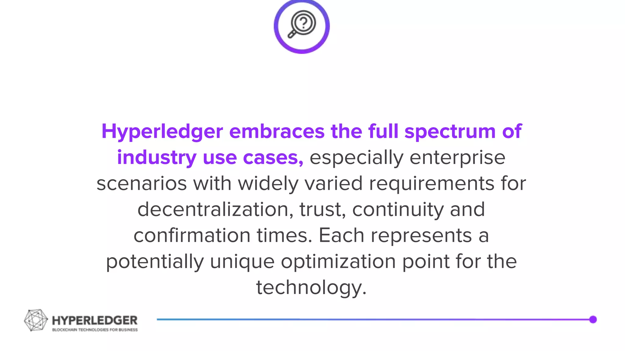 Hyperledger embraces the full spectrum of
industry use cases, especially enterprise
scenarios with widely varied requirements for
decentralization, trust, continuity and
confirmation times. Each represents a
potentially unique optimization point for the
technology.
 