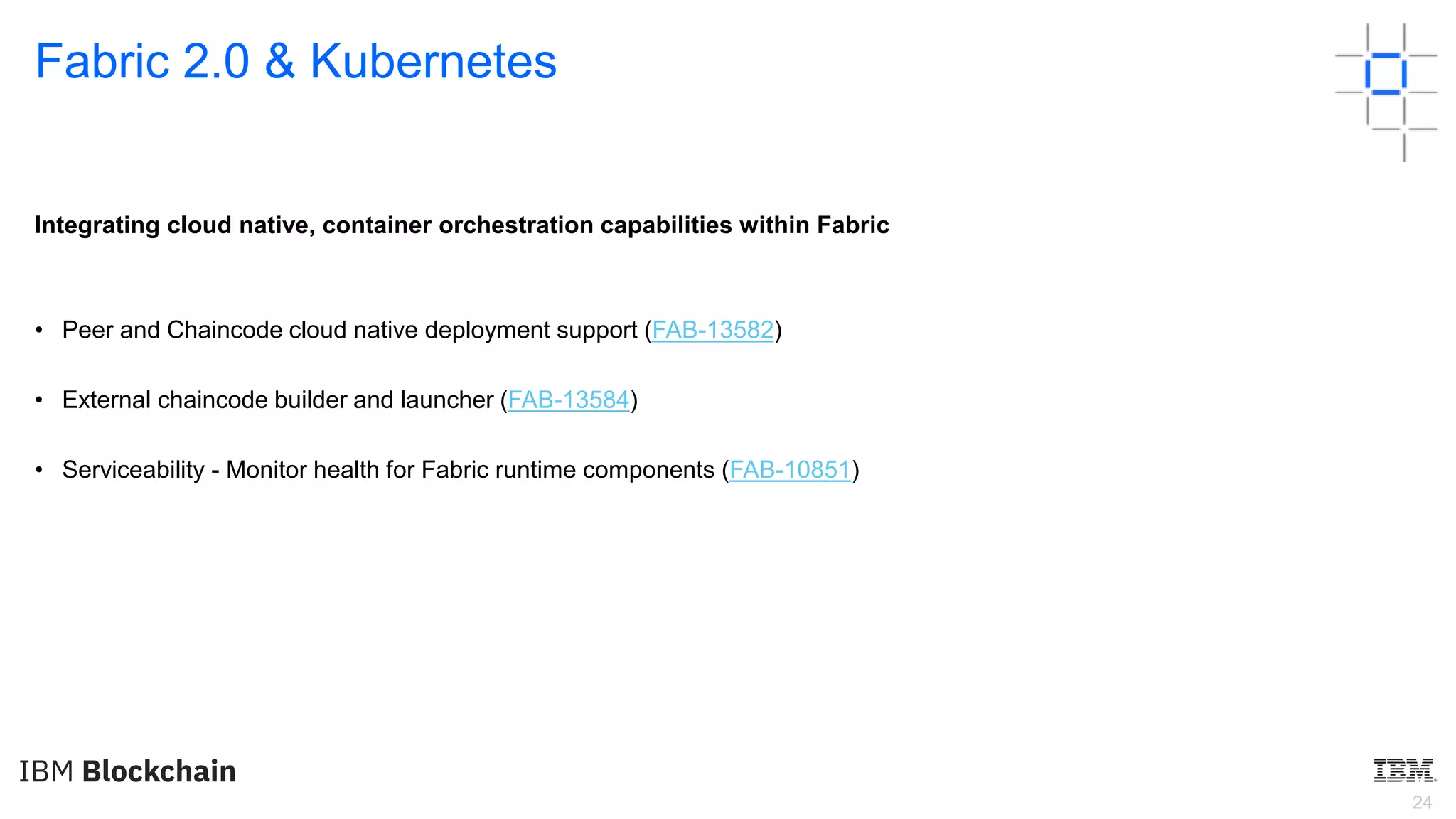 24
Fabric 2.0 & Kubernetes
Integrating cloud native, container orchestration capabilities within Fabric
• Peer and Chaincode cloud native deployment support (FAB-13582)
• External chaincode builder and launcher (FAB-13584)
• Serviceability - Monitor health for Fabric runtime components (FAB-10851)
 