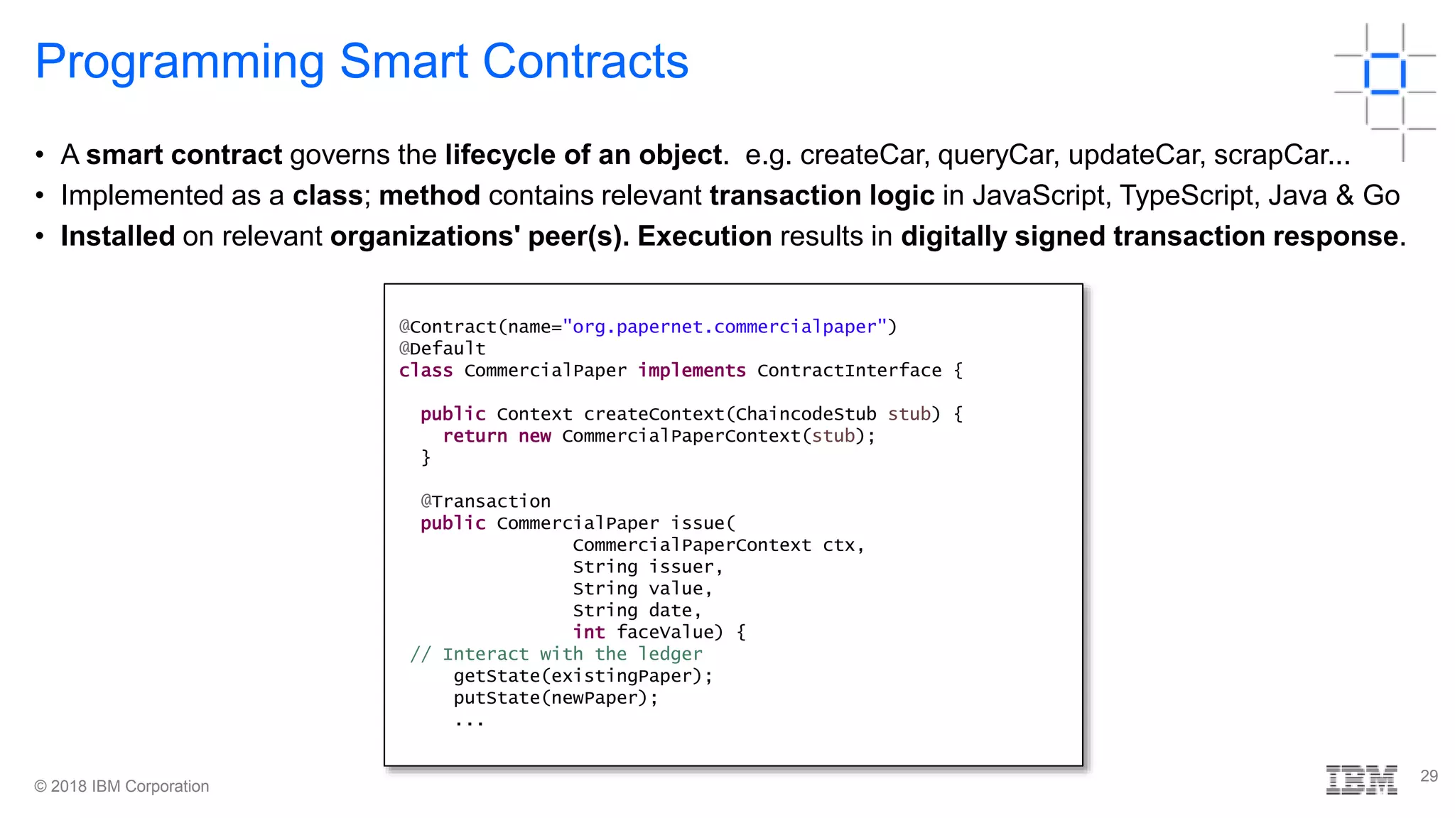 © 2018 IBM Corporation
29
Programming Smart Contracts
• A smart contract governs the lifecycle of an object. e.g. createCar, queryCar, updateCar, scrapCar...
• Implemented as a class; method contains relevant transaction logic in JavaScript, TypeScript, Java & Go
• Installed on relevant organizations' peer(s). Execution results in digitally signed transaction response.
@Contract(name="org.papernet.commercialpaper")
@Default
class CommercialPaper implements ContractInterface {
public Context createContext(ChaincodeStub stub) {
return new CommercialPaperContext(stub);
}
@Transaction
public CommercialPaper issue(
CommercialPaperContext ctx,
String issuer,
String value,
String date,
int faceValue) {
// Interact with the ledger
getState(existingPaper);
putState(newPaper);
...
 