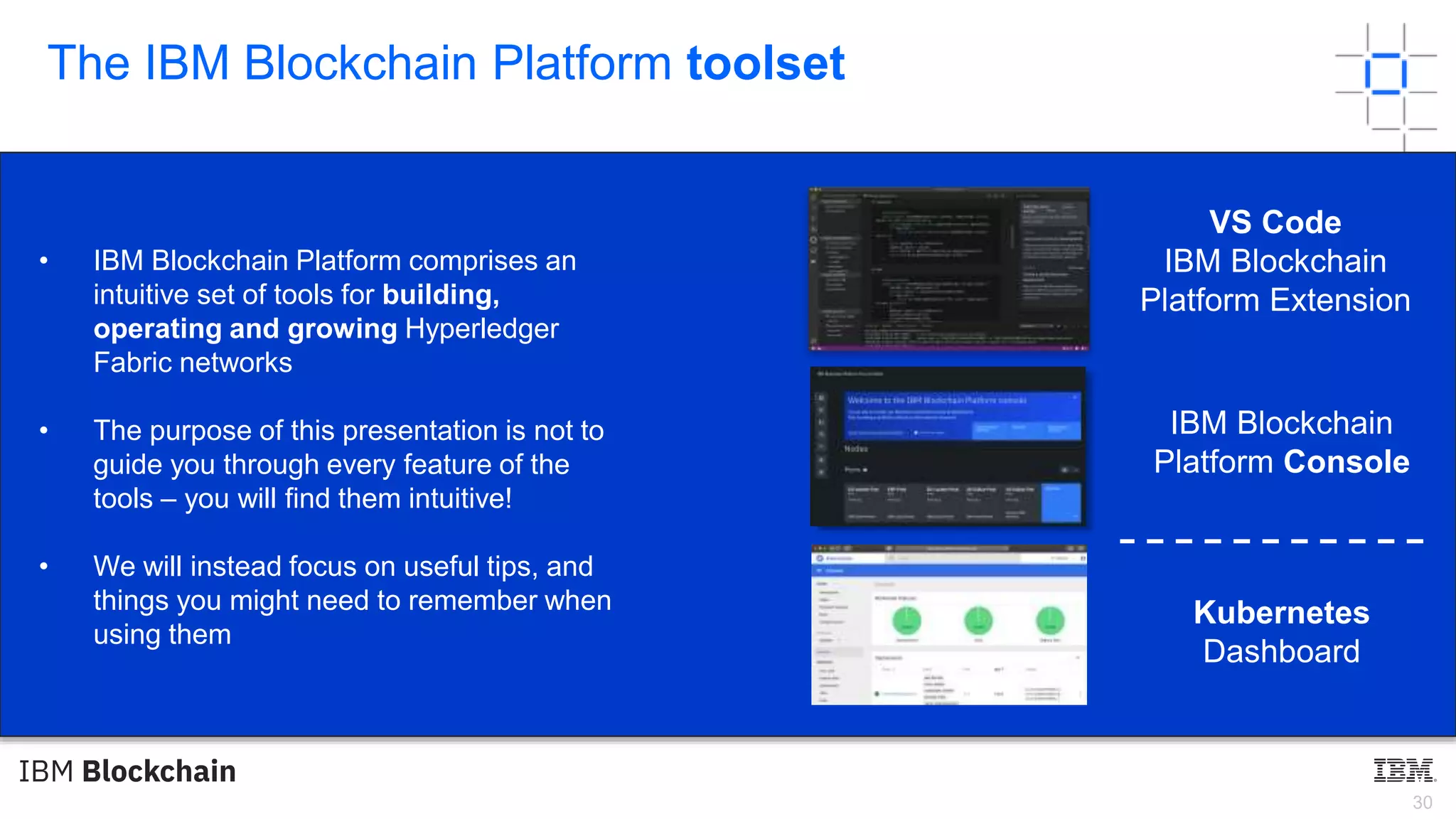 30
The IBM Blockchain Platform toolset
• IBM Blockchain Platform comprises an
intuitive set of tools for building,
operating and growing Hyperledger
Fabric networks
• The purpose of this presentation is not to
guide you through every feature of the
tools – you will find them intuitive!
• We will instead focus on useful tips, and
things you might need to remember when
using them
VS Code
IBM Blockchain
Platform Extension
IBM Blockchain
Platform Console
Kubernetes
Dashboard
 