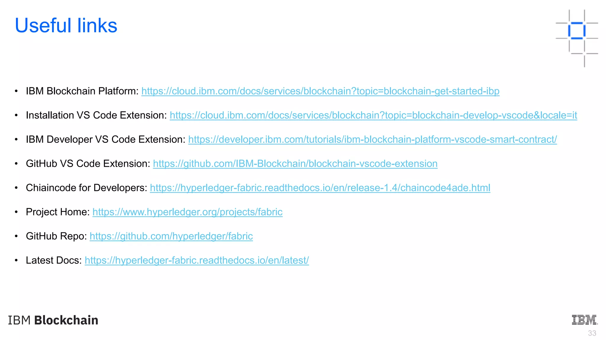 33
Useful links
• IBM Blockchain Platform: https://cloud.ibm.com/docs/services/blockchain?topic=blockchain-get-started-ibp
• Installation VS Code Extension: https://cloud.ibm.com/docs/services/blockchain?topic=blockchain-develop-vscode&locale=it
• IBM Developer VS Code Extension: https://developer.ibm.com/tutorials/ibm-blockchain-platform-vscode-smart-contract/
• GitHub VS Code Extension: https://github.com/IBM-Blockchain/blockchain-vscode-extension
• Chiaincode for Developers: https://hyperledger-fabric.readthedocs.io/en/release-1.4/chaincode4ade.html
• Project Home: https://www.hyperledger.org/projects/fabric
• GitHub Repo: https://github.com/hyperledger/fabric
• Latest Docs: https://hyperledger-fabric.readthedocs.io/en/latest/
 