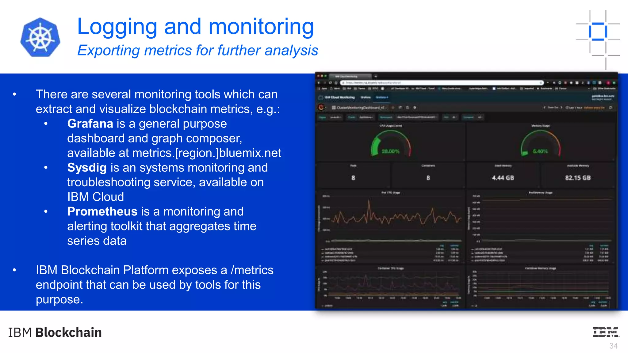 34
Logging and monitoring
Exporting metrics for further analysis
• There are several monitoring tools which can
extract and visualize blockchain metrics, e.g.:
• Grafana is a general purpose
dashboard and graph composer,
available at metrics.[region.]bluemix.net
• Sysdig is an systems monitoring and
troubleshooting service, available on
IBM Cloud
• Prometheus is a monitoring and
alerting toolkit that aggregates time
series data
• IBM Blockchain Platform exposes a /metrics
endpoint that can be used by tools for this
purpose.
 