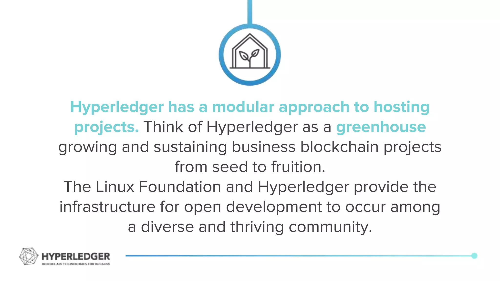 Hyperledger has a modular approach to hosting
projects. Think of Hyperledger as a greenhouse
growing and sustaining business blockchain projects
from seed to fruition.
The Linux Foundation and Hyperledger provide the
infrastructure for open development to occur among
a diverse and thriving community.
 