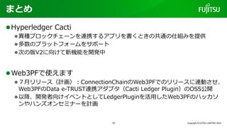 まとめ
lHyperledger Cacti
l異種ブロックチェーンを連携するアプリを書くときの共通の仕組みを提供
l多数のプラットフォームをサポート
l次の版V2に向けて新機能を開発中
lWeb3PFで使えます
l７⽉リリース（計画）︓ConnectionChainのWeb3PFでのリリースに連動させ、
Web3PFのData e-TRUST連携アダプタ（Cacti Ledger Plugin）のOSS公開
l以降、開発者向けイベントとしてLedgerPluginを活⽤したWeb3PFのハッカソ
ンやハンズオンセミナーを計画
Copyright FUJITSU LIMITED 2023
10
 