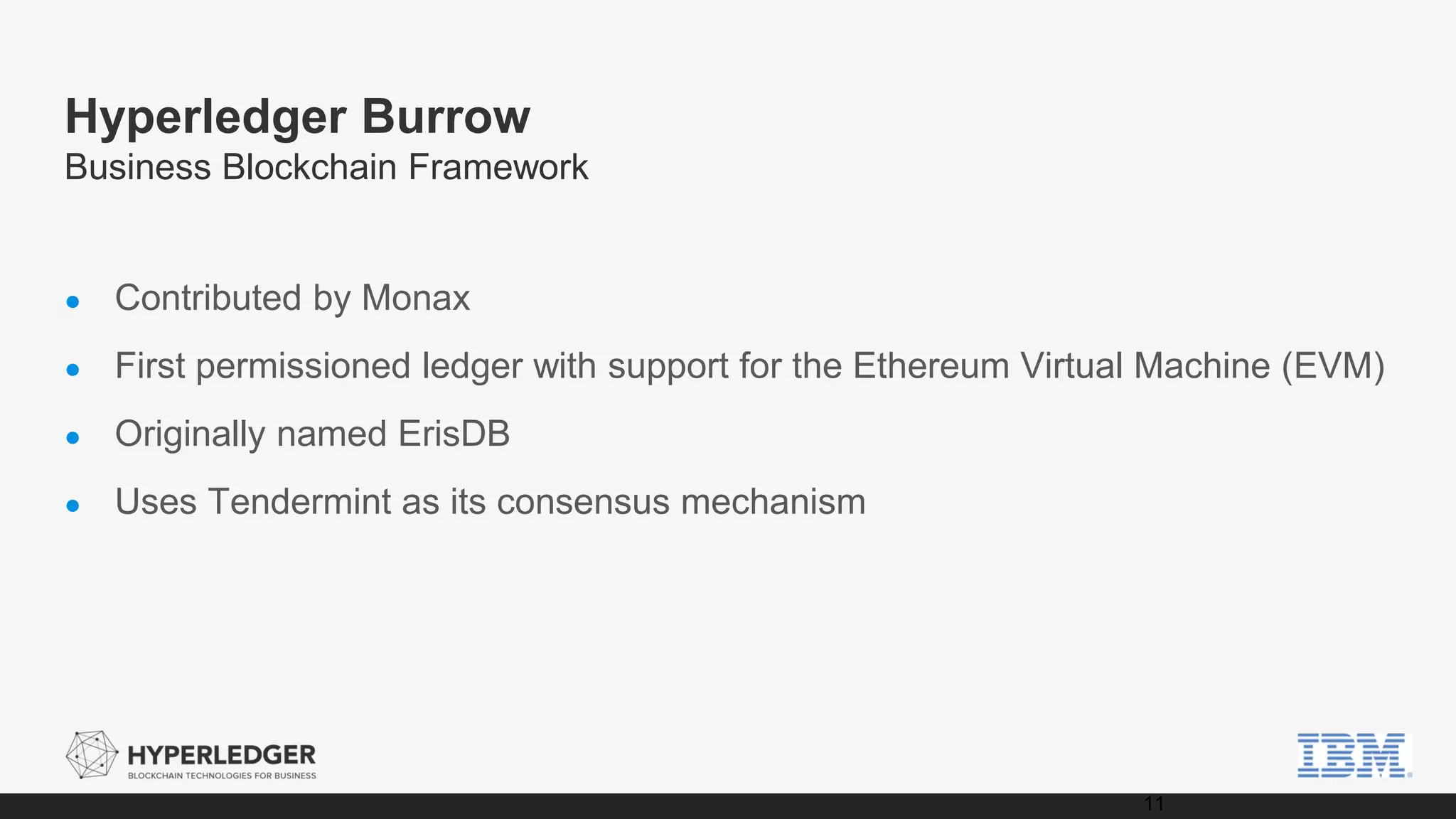Hyperledger Burrow
Business Blockchain Framework
● Contributed by Monax
● First permissioned ledger with support for the Ethereum Virtual Machine (EVM)
● Originally named ErisDB
● Uses Tendermint as its consensus mechanism
11
 