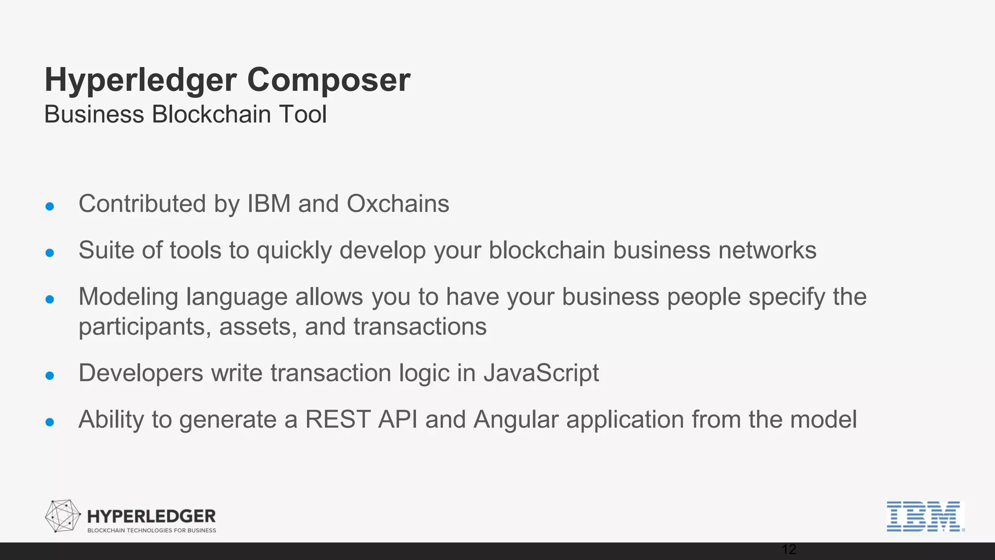 Hyperledger Composer
Business Blockchain Tool
● Contributed by IBM and Oxchains
● Suite of tools to quickly develop your blockchain business networks
● Modeling language allows you to have your business people specify the
participants, assets, and transactions
● Developers write transaction logic in JavaScript
● Ability to generate a REST API and Angular application from the model
12
 