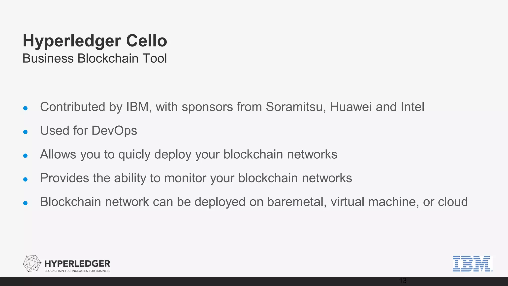 Hyperledger Cello
Business Blockchain Tool
● Contributed by IBM, with sponsors from Soramitsu, Huawei and Intel
● Used for DevOps
● Allows you to quicly deploy your blockchain networks
● Provides the ability to monitor your blockchain networks
● Blockchain network can be deployed on baremetal, virtual machine, or cloud
13
 