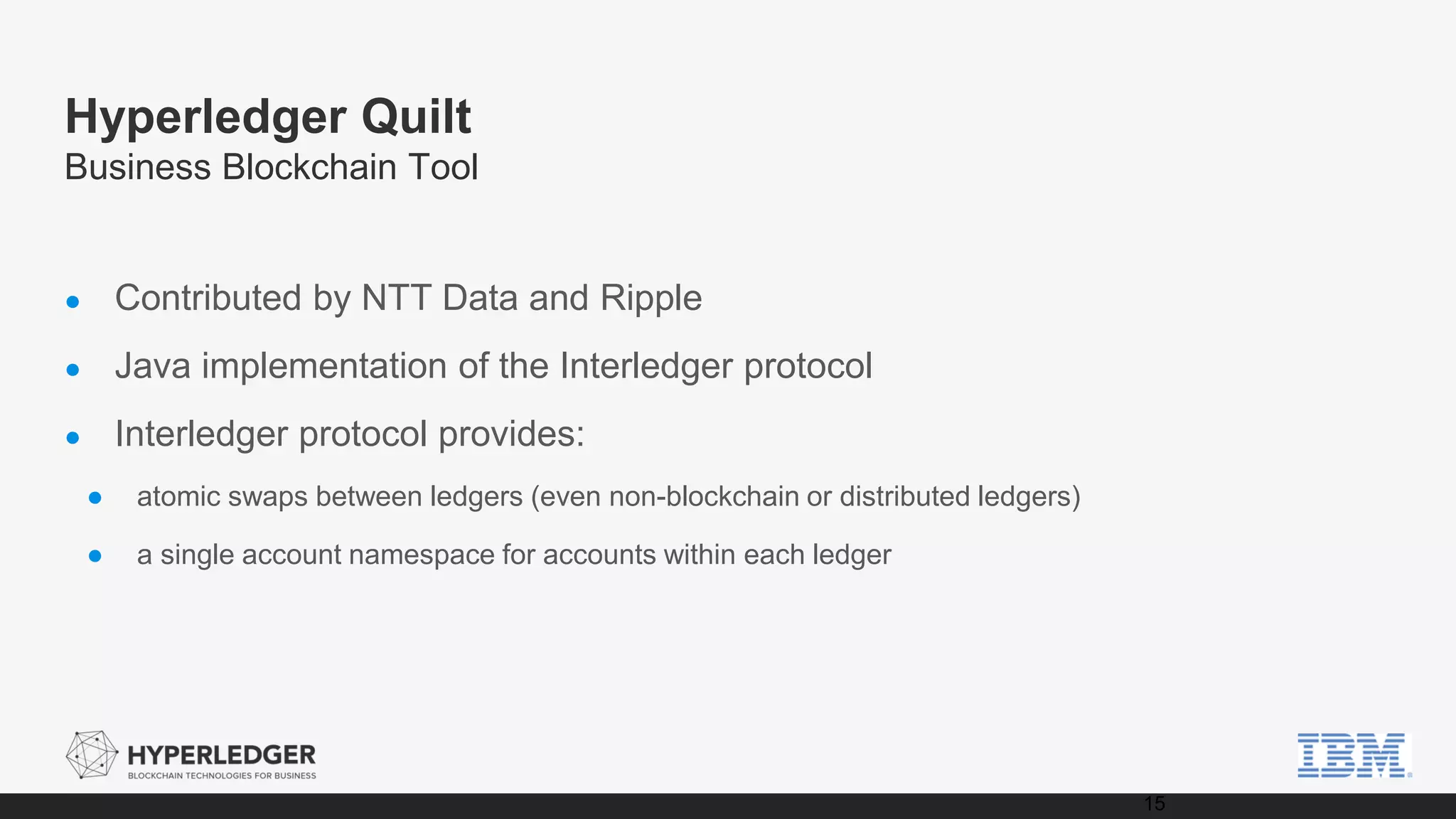 Hyperledger Quilt
Business Blockchain Tool
● Contributed by NTT Data and Ripple
● Java implementation of the Interledger protocol
● Interledger protocol provides:
● atomic swaps between ledgers (even non-blockchain or distributed ledgers)
● a single account namespace for accounts within each ledger
15
 