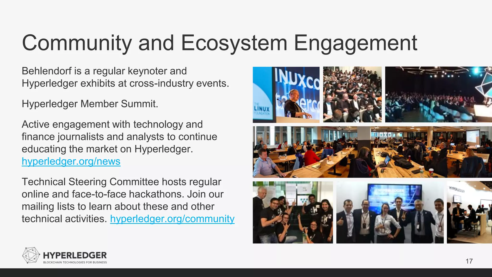 Community and Ecosystem Engagement
17
Behlendorf is a regular keynoter and
Hyperledger exhibits at cross-industry events.
Hyperledger Member Summit.
Active engagement with technology and
finance journalists and analysts to continue
educating the market on Hyperledger.
hyperledger.org/news
Technical Steering Committee hosts regular
online and face-to-face hackathons. Join our
mailing lists to learn about these and other
technical activities. hyperledger.org/community
 