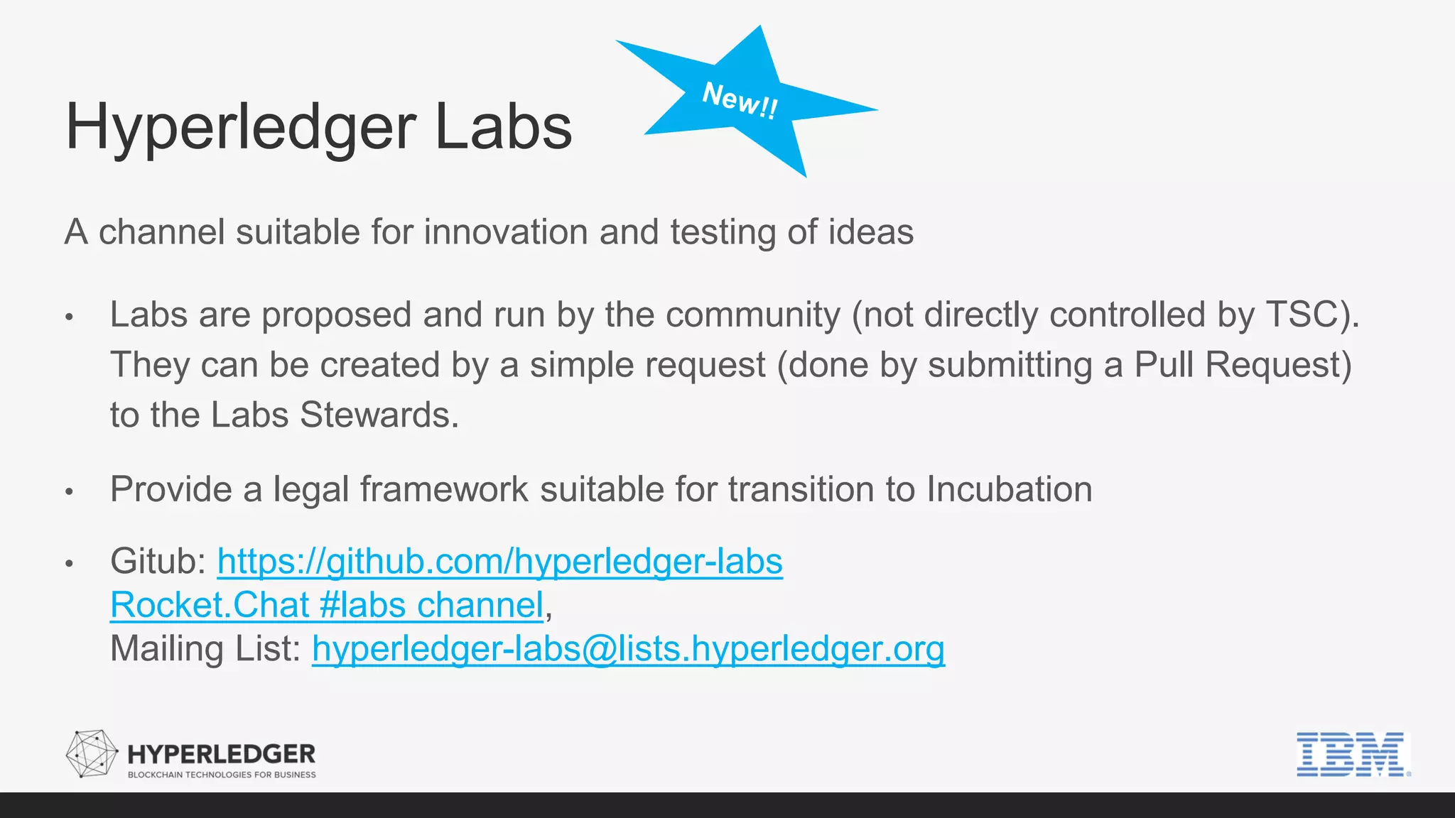 Hyperledger Labs
A channel suitable for innovation and testing of ideas
• Labs are proposed and run by the community (not directly controlled by TSC).
They can be created by a simple request (done by submitting a Pull Request)
to the Labs Stewards.
• Provide a legal framework suitable for transition to Incubation
• Gitub: https://github.com/hyperledger-labs
Rocket.Chat #labs channel,
Mailing List: hyperledger-labs@lists.hyperledger.org
 