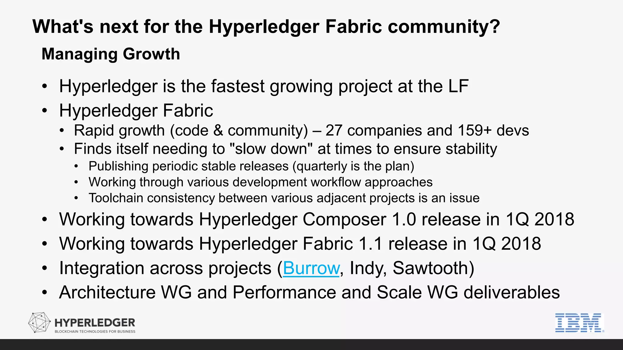 What's next for the Hyperledger Fabric community?
• Hyperledger is the fastest growing project at the LF
• Hyperledger Fabric
• Rapid growth (code & community) – 27 companies and 159+ devs
• Finds itself needing to "slow down" at times to ensure stability
• Publishing periodic stable releases (quarterly is the plan)
• Working through various development workflow approaches
• Toolchain consistency between various adjacent projects is an issue
• Working towards Hyperledger Composer 1.0 release in 1Q 2018
• Working towards Hyperledger Fabric 1.1 release in 1Q 2018
• Integration across projects (Burrow, Indy, Sawtooth)
• Architecture WG and Performance and Scale WG deliverables
Managing Growth
 