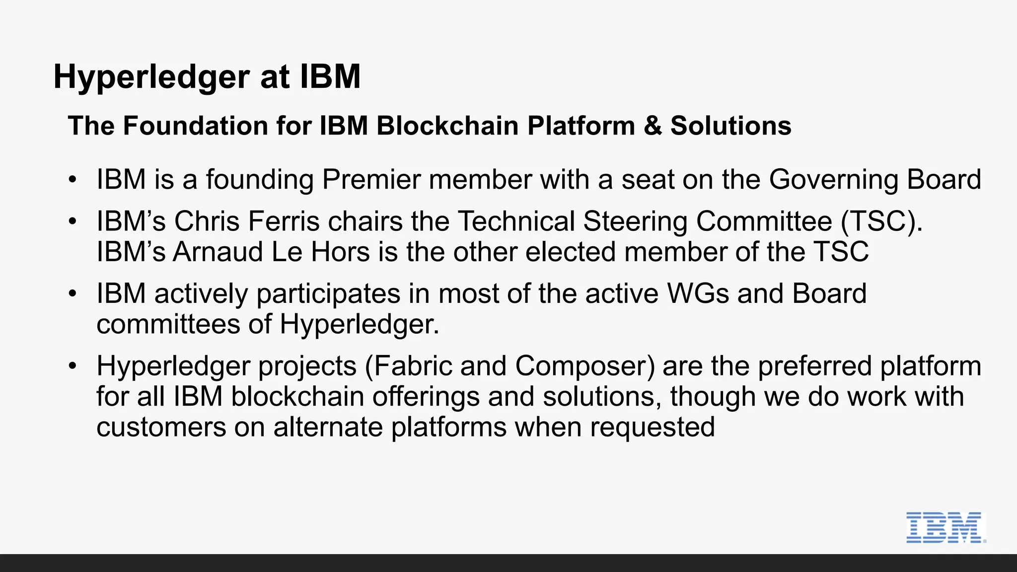 Hyperledger at IBM
• IBM is a founding Premier member with a seat on the Governing Board
• IBM’s Chris Ferris chairs the Technical Steering Committee (TSC).
IBM’s Arnaud Le Hors is the other elected member of the TSC
• IBM actively participates in most of the active WGs and Board
committees of Hyperledger.
• Hyperledger projects (Fabric and Composer) are the preferred platform
for all IBM blockchain offerings and solutions, though we do work with
customers on alternate platforms when requested
The Foundation for IBM Blockchain Platform & Solutions
 