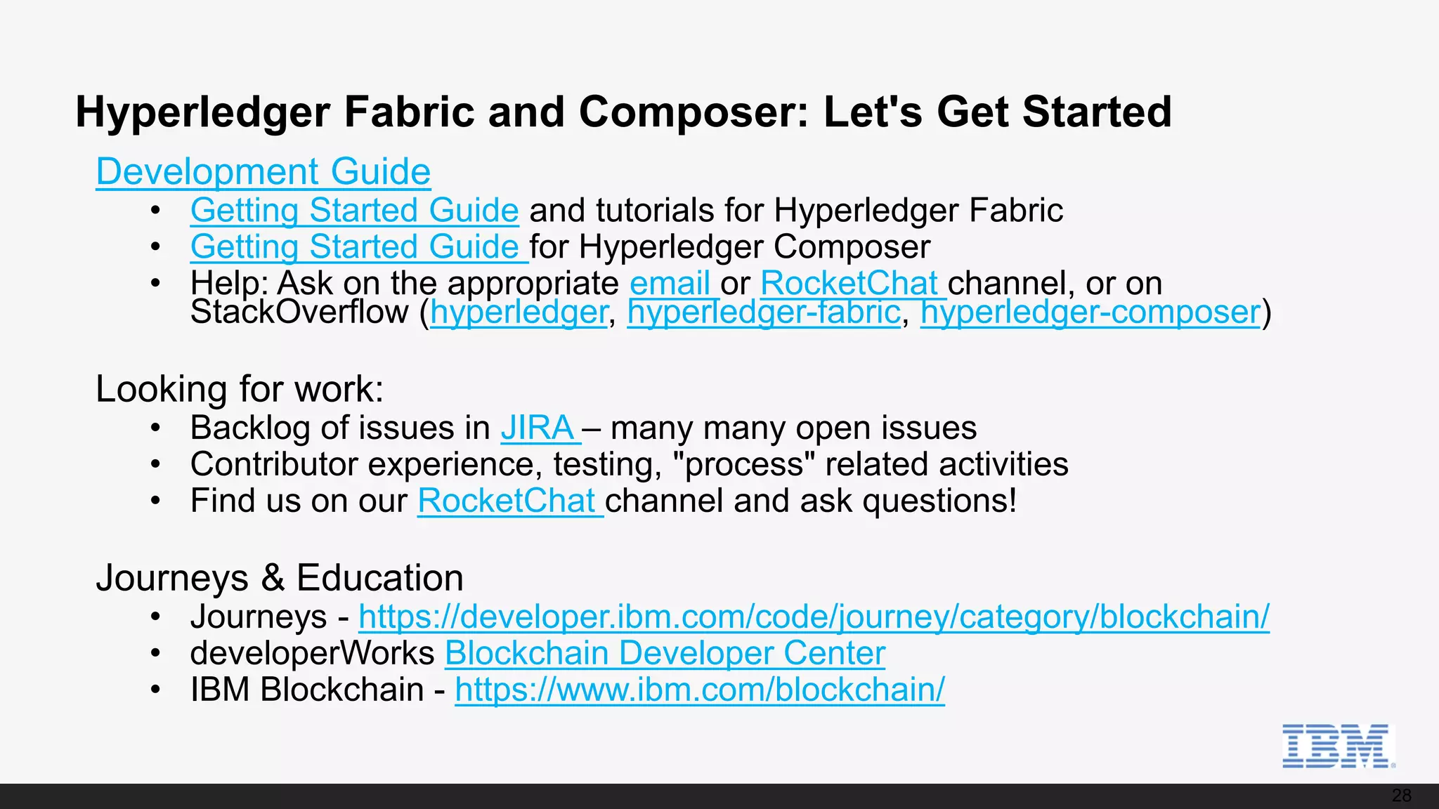 28
Hyperledger Fabric and Composer: Let's Get Started
Development Guide
• Getting Started Guide and tutorials for Hyperledger Fabric
• Getting Started Guide for Hyperledger Composer
• Help: Ask on the appropriate email or RocketChat channel, or on
StackOverflow (hyperledger, hyperledger-fabric, hyperledger-composer)
Looking for work:
• Backlog of issues in JIRA – many many open issues
• Contributor experience, testing, "process" related activities
• Find us on our RocketChat channel and ask questions!
Journeys & Education
• Journeys - https://developer.ibm.com/code/journey/category/blockchain/
• developerWorks Blockchain Developer Center
• IBM Blockchain - https://www.ibm.com/blockchain/
 