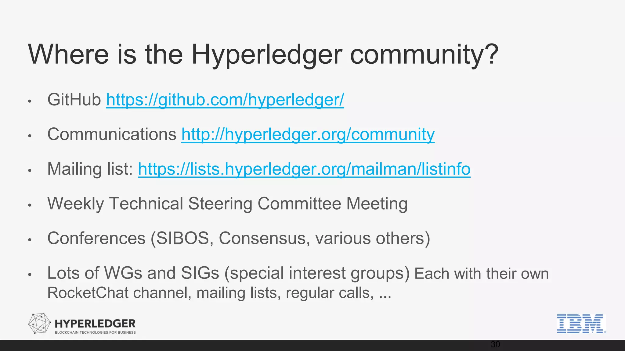 Where is the Hyperledger community?
• GitHub https://github.com/hyperledger/
• Communications http://hyperledger.org/community
• Mailing list: https://lists.hyperledger.org/mailman/listinfo
• Weekly Technical Steering Committee Meeting
• Conferences (SIBOS, Consensus, various others)
• Lots of WGs and SIGs (special interest groups) Each with their own
RocketChat channel, mailing lists, regular calls, ...
30
 