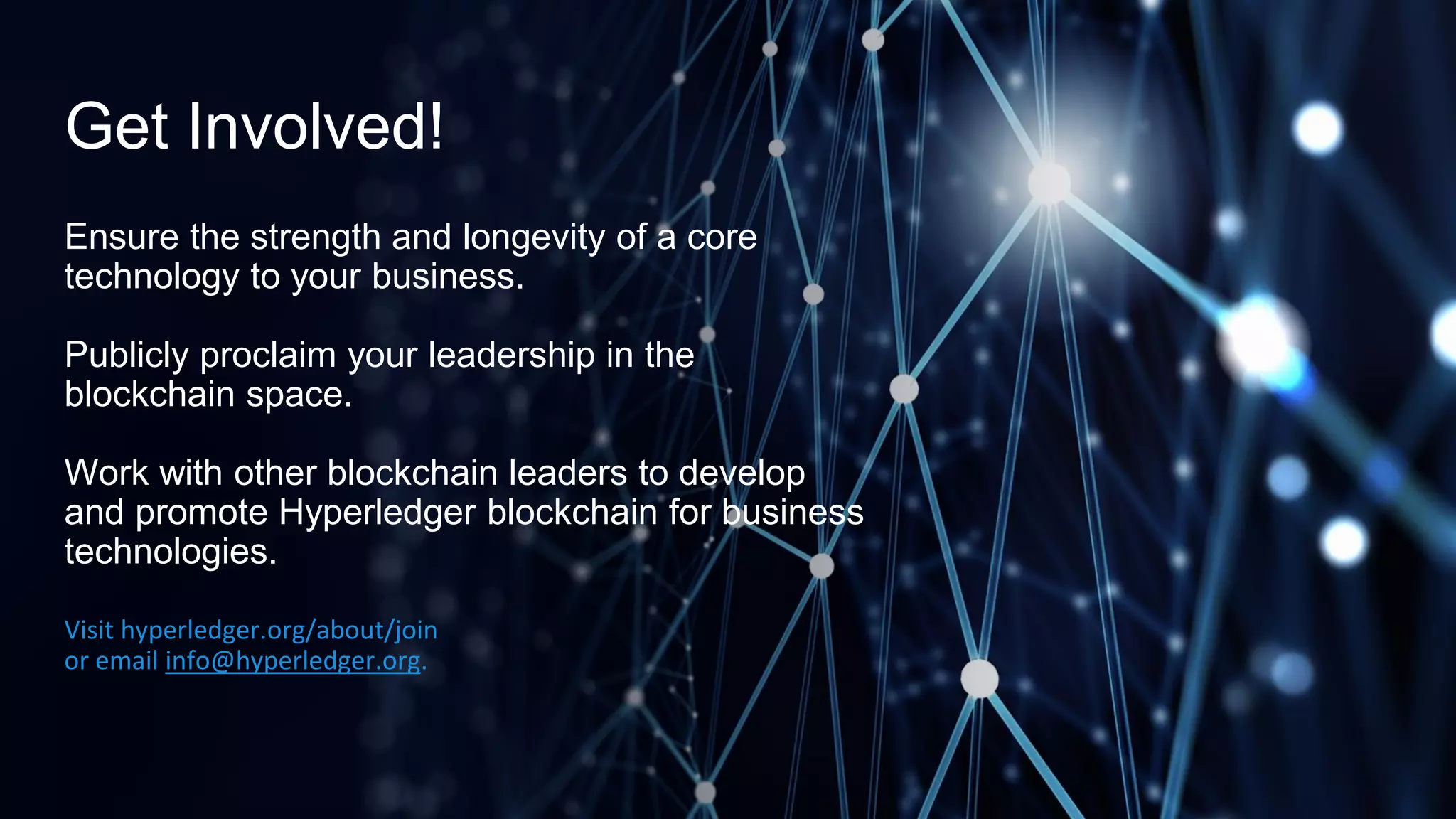 Get Involved!
Ensure the strength and longevity of a core
technology to your business.
Publicly proclaim your leadership in the
blockchain space.
Work with other blockchain leaders to develop
and promote Hyperledger blockchain for business
technologies.
Visit hyperledger.org/about/join
or email info@hyperledger.org.
 