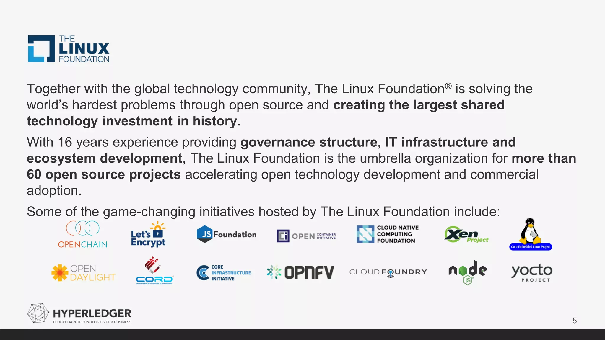 5
Together with the global technology community, The Linux Foundation® is solving the
world’s hardest problems through open source and creating the largest shared
technology investment in history.
With 16 years experience providing governance structure, IT infrastructure and
ecosystem development, The Linux Foundation is the umbrella organization for more than
60 open source projects accelerating open technology development and commercial
adoption.
Some of the game-changing initiatives hosted by The Linux Foundation include:
 
