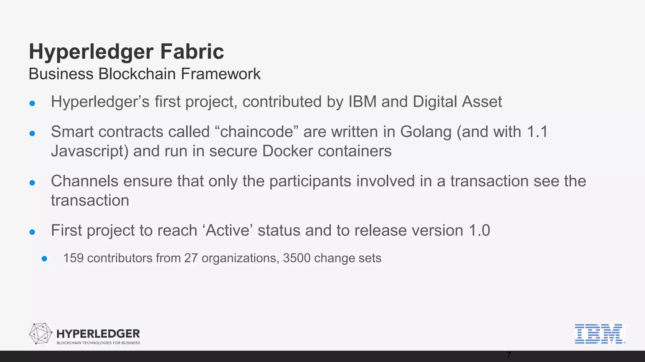 Hyperledger Fabric
Business Blockchain Framework
● Hyperledger’s first project, contributed by IBM and Digital Asset
● Smart contracts called “chaincode” are written in Golang (and with 1.1
Javascript) and run in secure Docker containers
● Channels ensure that only the participants involved in a transaction see the
transaction
● First project to reach ‘Active’ status and to release version 1.0
● 159 contributors from 27 organizations, 3500 change sets
7
 