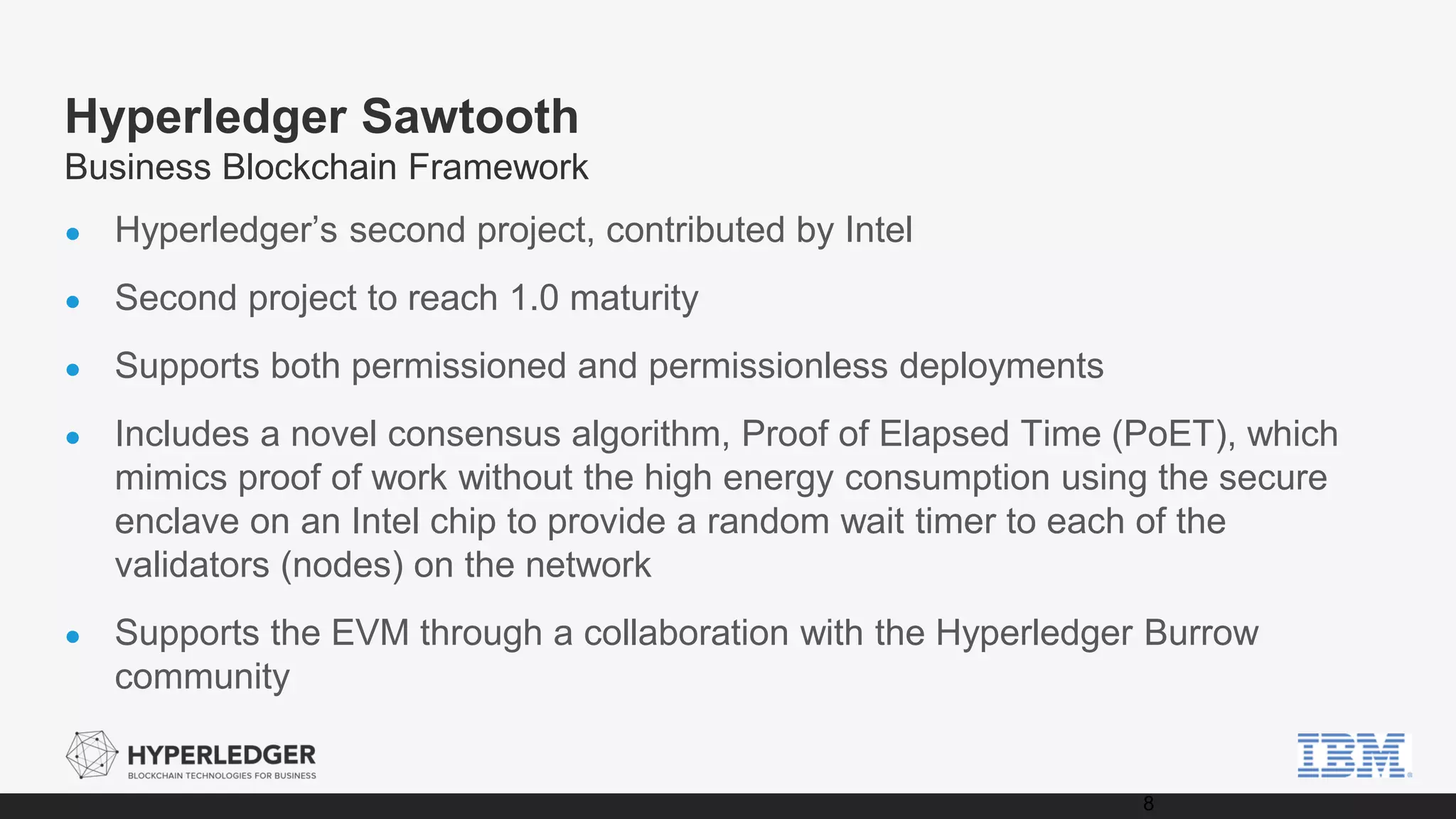 Hyperledger Sawtooth
Business Blockchain Framework
● Hyperledger’s second project, contributed by Intel
● Second project to reach 1.0 maturity
● Supports both permissioned and permissionless deployments
● Includes a novel consensus algorithm, Proof of Elapsed Time (PoET), which
mimics proof of work without the high energy consumption using the secure
enclave on an Intel chip to provide a random wait timer to each of the
validators (nodes) on the network
● Supports the EVM through a collaboration with the Hyperledger Burrow
community
8
 