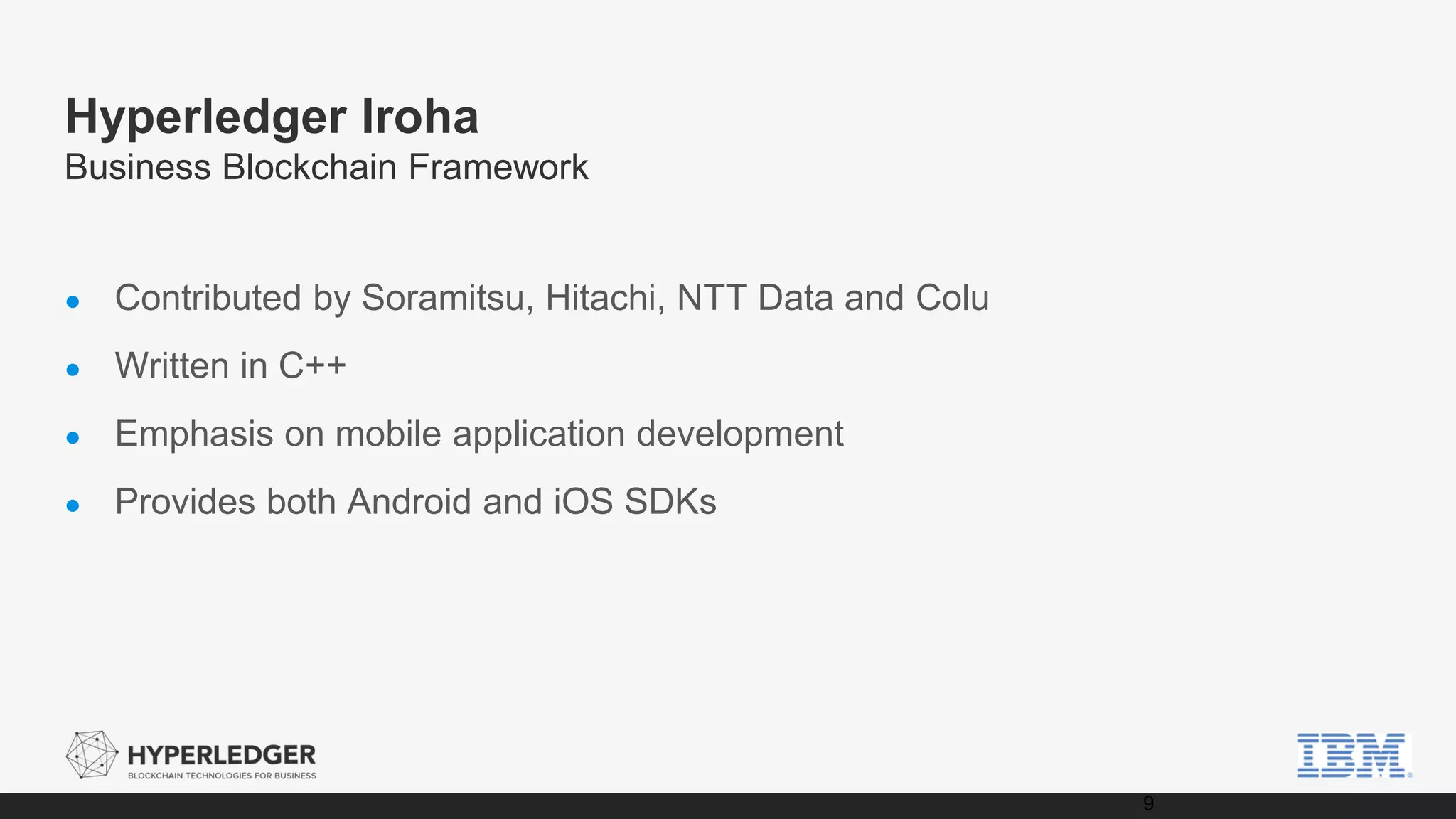 Hyperledger Iroha
Business Blockchain Framework
● Contributed by Soramitsu, Hitachi, NTT Data and Colu
● Written in C++
● Emphasis on mobile application development
● Provides both Android and iOS SDKs
9
 