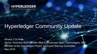 Hyperledger Community Update
Arnaud J Le Hors
Senior Technical Staff Member Web & Blockchain Open Technologies, IBM
Member of the Hyperledger Project Technical Steering Committee
May 2018
 