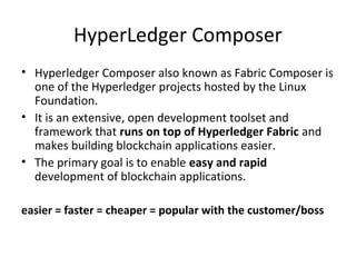 HyperLedger Composer
• Hyperledger Composer also known as Fabric Composer is
one of the Hyperledger projects hosted by the Linux
Foundation.
• It is an extensive, open development toolset and
framework that runs on top of Hyperledger Fabric and
makes building blockchain applications easier.
• The primary goal is to enable easy and rapid
development of blockchain applications.
easier = faster = cheaper = popular with the customer/boss
 