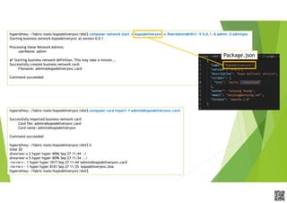 APCPCWM_4828539:WP_0000010WP_0000010APCPCWM_4828539:WP_0000010WP_000001
hyper@hwy:~/fabric-tools/kopodeliverysvc/dist$ composer network start -n kopodeliverysvc -c PeerAdmin@hlfv1 -V 0.0.1 -A admin -S adminpw
Starting business network kopodeliverysvc at version 0.0.1
Processing these Network Admins:
userName: admin
✔ Starting business network definition. This may take a minute...
Successfully created business network card:
Filename: admin@kopodeliverysvc.card
Command succeeded
Package.json
hyper@hwy:~/fabric-tools/kopodeliverysvc/dist$ composer card import -f admin@kopodeliverysvc.card
Successfully imported business network card
Card file: admin@kopodeliverysvc.card
Card name: admin@kopodeliverysvc
Command succeeded
hyper@hwy:~/fabric-tools/kopodeliverysvc/dist$ ll
total 20
drwxrwxr-x 2 hyper hyper 4096 Sep 27 11:44 ./
drwxrwxr-x 5 hyper hyper 4096 Sep 27 11:34 ../
-rw-rw-r-- 1 hyper hyper 1017 Sep 27 11:44 'admin@kopodeliverysvc.card'
-rw-rw-r-- 1 hyper hyper 8101 Sep 27 11:35 kopodeliverysvc.bna
hyper@hwy:~/fabric-tools/kopodeliverysvc/dist$
 