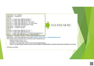 APCPCWM_4828539:WP_0000010WP_0000010APCPCWM_4828539:WP_0000010WP_000001
hyper@hwy:~$ cd .composer
hyper@hwy:~/.composer$ ll
total 20
drwxrwxr-x 5 hyper hyper 4096 Sep 26 06:13 ./
drwxr-xr-x 10 hyper hyper 4096 Sep 26 08:07 ../
drwxrwxr-x 4 hyper hyper 4096 Sep 27 11:47 cards/
drwxrwxr-x 4 hyper hyper 4096 Sep 27 11:47 client-data/
drwxrwxr-x 2 hyper hyper 4096 Sep 26 06:12 logs/
hyper@hwy:~/.composer$ cd cards/
hyper@hwy:~/.composer/cards$ ll
total 16
drwxrwxr-x 4 hyper hyper 4096 Sep 27 11:47 ./
drwxrwxr-x 5 hyper hyper 4096 Sep 26 06:13 ../
drwxr-x--- 3 hyper hyper 4096 Sep 27 11:47 'admin@kopodeliverysvc'/
drwxr-x--- 3 hyper hyper 4096 Sep 26 06:13 'PeerAdmin@hlfv1'/
hyper@hwy:~/.composer/cards$ cd ~/fabric-tools/kopodeliverysvc/dist/
hyper@hwy:~/fabric-tools/kopodeliverysvc/dist$ composer network ping -c admin@kopodeliverysvc
The connection to the network was successfully tested: kopodeliverysvc
Business network version: 0.0.1
Composer runtime version: 0.20.9
participant: org.hyperledger.composer.system.NetworkAdmin#admin
identity: org.hyperledger.composer.system.Identity#32a89531df78bf0ba5040216314687ba7c6837adf0c315b909da71ced1918cdc
Command succeeded
카드의 위치와 이름 확인
 