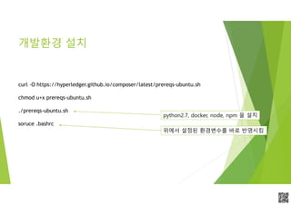 APCPCWM_4828539:WP_0000010WP_0000010APCPCWM_4828539:WP_0000010WP_000001
개발환경 설치
curl -O https://hyperledger.github.io/composer/latest/prereqs-ubuntu.sh
chmod u+x prereqs-ubuntu.sh
./prereqs-ubuntu.sh
soruce .bashrc
python2.7, docker, node, npm 을 설치
위에서 설정된 환경변수를 바로 반영시킴
 