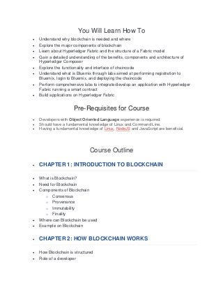 You Will Learn How To
• Understand why blockchain is needed and where
• Explore the major components of blockchain
• Learn about Hyperledger Fabric and the structure of a Fabric model
• Gain a detailed understanding of the benefits, components and architecture of
Hyperledger Composer
• Explore the functionality and interface of chaincode
• Understand what is Bluemix through labs aimed at performing registration to
Bluemix, login to Bluemix, and deploying the chaincode
• Perform comprehensive labs to integrate/develop an application with Hyperledger
Fabric running a smart contract
• Build applications on Hyperledger Fabric
Pre-Requisites for Course
• Developers with Object Oriented Language experience is required.
• Should have a fundamental knowledge of Linux and Command Line.
• Having a fundamental knowledge of Linux, NodeJS and JavaScript are beneficial.
Course Outline
• CHAPTER 1: INTRODUCTION TO BLOCKCHAIN
• What is Blockchain?
• Need for Blockchain
• Components of Blockchain
o Consensus
o Provenance
o Immutability
o Finality
• Where can Blockchain be used
• Example on Blockchain
• CHAPTER 2: HOW BLOCKCHAIN WORKS
• How Blockchain is structured
• Role of a developer
 