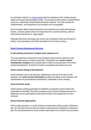 An automatic contract is a smart contract with the conditions of the contract among
sellers and buyers being straightly written. The contract and the code is included therein
exist over a distributed, decentralized blockchain network. The code handles the
implementation, and transactions are traceable and unchangeable.
Smart contracts allow trusted transactions and contracts to be performed between
diverse, unknown parties without the requirement for a central authority, external
enforcement mechanism or legal system.
Although blockchain technology has come to be considered mainly as the base for
bitcoin, it has developed a lot further foundation for the virtual currency.
Smart Contract Development Services
A self-auditing mechanism of digital value reduces error
The most significant component for the excellent smart contract is that the smart
contract code requires a superior work-flow. Tokyotechie as a smart contract
development company have professionals to make an accurate plan of the smart
contract development, to build it to function successfully and without any error.
Smart contract Design & Development
Smart contracts vary for all industries, depending on the size and nature of the
business. Our smart contract developers develop and design smart contracts, with
sophisticated and personalized characteristics, preferable to every industry.
Smart Contracts Audit
Smart contract auditing guarantees to establish a trustworthy smart contract with
impeccable functionality. We offer scrupulous smart contract auditing services for a
legitimate and accurate digital contract with the help of full assessment of smart
contracts.
Smart Contracts Optimization
All the single operation in a smart contract normally takes a little quantity of Ethereum
gas. An improved smart contract can assist in decreasing the dissipation of ethereum
gas. We are professionals in smart contract optimization for a smooth work procedure.
 