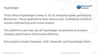 Copyright © Blockchain Council www.blockchain-council.org 3
Hyperledger:
That's where Hyperledger comes in. It's an enterprise-grade permissions
Blockchain. These applications have various uses. Confidence is built on
mutual understanding and mutual respect.
This platform's user may use all Hyperledger components to enhance
company performance and process efficiency.
Sub-projects include Composer, Celli, Sawtooth, and Hyperledger fabric.
 